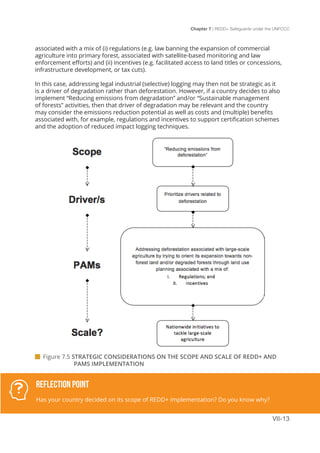 Chapter 7 | REDD+ Safeguards under the UNFCCC
VII-13
associated with a mix of (i) regulations (e.g. law banning the expansion of commercial
agriculture into primary forest, associated with satellite-based monitoring and law
enforcement efforts) and (ii) incentives (e.g. facilitated access to land titles or concessions,
infrastructure development, or tax cuts).
In this case, addressing legal industrial (selective) logging may then not be strategic as it
is a driver of degradation rather than deforestation. However, if a country decides to also
implement “Reducing emissions from degradation” and/or “Sustainable management
of forests” activities, then that driver of degradation may be relevant and the country
may consider the emissions reduction potential as well as costs and (multiple) benefits
associated with, for example, regulations and incentives to support certification schemes
and the adoption of reduced impact logging techniques.
 Figure 7.5 STRATEGIC CONSIDERATIONS ON THE SCOPE AND SCALE OF REDD+ AND 		
		PAMS IMPLEMENTATION
Reflection Point
Has your country decided on its scope of REDD+ implementation? Do you know why?
 