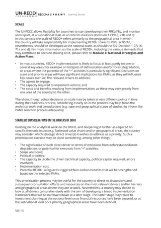 VII-14
Learning Journal
SCALE
The UNFCCC allows flexibility for countries to start developing their FREL/FRL, and monitor
and report, at a subnational scale as an interim measure (Decision 1 CP/16, 71b and c).
In this context, the scale of REDD+ refers primarily to the geographical area in which
the country will take responsibility for implementing REDD+ towards RBPs. A NS/AP,
nevertheless, should be developed at the national scale, as should the SIS (Decision 1 CP/16,
71a and d). For more information on the scale of REDD+, including the various elements that
may contribute to decision-making on it, please refer to Module 4: National Strategies and
Action Plans.
•	 In most countries, REDD+ implementation is likely to focus at least partly on one or
several key areas: for example on hotspots of deforestation and/or forest degradation,
or areas where the potential of the “+” activities is particularly significant. Decisions on
scale and priority areas will have significant implications for PAMs, as they will influence
key issues such as: The relevant drivers to address;
•	 The agents to engage;
•	 The capacity required to implement actions; and
•	 The costs and benefits resulting from implementation, as these may vary greatly from
one area of the country to the other.
Therefore, though actual decisions on scale may be taken at very different points in time
during the readiness process, considering it early on in the process may help focus the
analytical work and consultations (e.g. type and geographical scope of studies) to inform the
PAMs selection process adequately.
STRATEGIC CONSIDERATIONS ON THE DRIVERS OF DDFD
Building on the analytical work on the DDFD, and deepening it further as required on
specific thematic issues (e.g. fuelwood value chain) and/or geographical areas, the country
may consider which strategic direct driver(s) it wishes to address as a priority. Such a
prioritization exercise may be done considering, among other things:
•	 The significance of each direct driver in terms of emissions from deforestation/forest
degradation, or potential for removals from “+” activities;
•	 Scope and scale;
•	 Political priorities;
•	 The capacity to tackle the driver (technical capacity, political capital required, actors
involved);
•	 Implementation cost;
•	 Potential REDD+ safeguards triggered;Non-carbon benefits that will be strengthened
based on the selected PAMs.
This prioritization process may be useful for the country to direct its discussions and
subsequent consultation efforts and resources on the most relevant drivers and/or barriers
and geographical areas where they are at work. Nevertheless, a country may decide to
look at all drivers comprehensively with the aim of developing a broad implementation
framework that will be narrowed down at a later stage. This latter stage may relate to
investment planning at the national level once financial resources have been secured, or at
the subnational level once priority geographical areas have been defined.
 