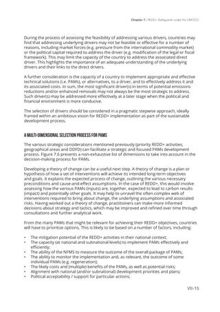 Chapter 7 | REDD+ Safeguards under the UNFCCC
VII-15
During the process of assessing the feasibility of addressing various drivers, countries may
find that addressing underlying drivers may not be feasible or effective for a number of
reasons, including market forces (e.g. pressure from the international commodity market)
or the political capital required to address the driver (e.g. modification of the legal or fiscal
framework). This may limit the capacity of the country to address the associated direct
driver. This highlights the importance of an adequate understanding of the underlying
drivers and their links to the direct drivers.
A further consideration is the capacity of a country to implement appropriate and effective
technical solutions (i.e. PAMs), or alternatives, to a driver, and to effectively address it and
its associated costs. In sum, the most significant driver(s) in terms of potential emissions
reductions and/or enhanced removals may not always be the most strategic to address.
Such driver(s) may be addressed more effectively at a later stage when the political and
financial environment is more conducive.
The selection of drivers should be considered in a pragmatic stepwise approach, ideally
framed within an ambitious vision for REDD+ implementation as part of the sustainable
development process.
A MULTI-DIMENSIONAL SELECTION PROCESS FOR PAMS
The various strategic considerations mentioned previously (priority REDD+ activities,
geographical areas and DDFD) can facilitate a strategic and focused PAMs development
process. Figure 7.6 presents a non-exhaustive list of dimensions to take into account in the
decision-making process for PAMs.
Developing a theory of change can be a useful next step. A theory of change is a plan or
hypothesis of how a set of interventions will achieve its intended long-term objectives
and goals. It explains the expected process of change, outlining the various necessary
preconditions and cause-and-effect assumptions. In the case of REDD+, this would involve
assessing how the various PAMs (inputs) are, together, expected to lead to carbon results
(impact) and potentially other goals. It may help to unravel the often complex web of
interventions required to bring about change, the underlying assumptions and associated
risks. Having worked out a theory of change, practitioners can make more informed
decisions about strategy and tactics, which may be improved and refined over time through
consultations and further analytical work.
From the many PAMs that might be relevant for achieving their REDD+ objectives, countries
will have to prioritize options. This is likely to be based on a number of factors, including:
•	 The mitigation potential of the REDD+ activities in their national context;
•	 The capacity (at national and subnational levels) to implement PAMs effectively and
efficiently;
•	 The ability of the NFMS to measure the outcome of the overall package of PAMs;
•	 The ability to monitor the implementation and, as relevant, the outcome of some
individual PAMs (e.g. regeneration);
•	 The likely costs and (multiple) benefits of the PAMs, as well as potential risks;
•	 Alignment with national (and/or subnational) development priorities and plans;
•	 Political acceptability / support for particular actions;
 