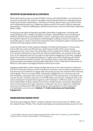 Chapter 7 | REDD+ Safeguards under the UNFCCC
VII-17
PARTICIPATORY DECISION-MAKING AND SELECTION PROCESS
When defining the scope and scale of REDD+ actions and related PAMs, it is important for
countries to consider the need for equitable and participatory decision-making processes
involving all relevant stakeholders, including civil society, government, local communities
and marginalized groups (e.g. indigenous people, women and youth). Without adequate
participation, it may be challenging to identify and prioritise, and then effectively implement,
REDD+ PAMs.
Promoting meaningful and gender-equitable stakeholder engagement, including with
marginalized groups, is likely to facilitate the design, implementation and monitoring of
effective, efficient and sustainable REDD+ actions1
, especially at the subnational level.
Among other options for participatory methodologies, building a theory of change is an
accessible way to create a commonly understood vision of long-term goals, how they will be
reached and how progress will be measured.
Countries will need to strike a balance between the level of participation in the process,
and its efficiency and cost-effectiveness, while being mindful of the risk of raising
expectations (e.g. some areas may ultimately not be considered for REDD+ investment).
It is therefore essential to ensure that the relevant stakeholders are involved at the right
time, at the adequate level and through the appropriate engagement channels. Engaging
local communities and marginalized groups in target areas while designing subnational
REDD+ interventions will be essential. This should be done in ways that facilitate active
and meaningful participation by all people (regardless of their initial level of awareness of
REDD+) in discussions and legal processes around such issues.
Engaging stakeholders while making strategic decisions at the national level on elements
that are not directly relevant to them may lead to confusion and unrealistic expectations. It
may then be more relevant to engage with civil society groups that represent their interests
meaningfully. There is no ideal recipe: stakeholder engagement is a necessary exercise
that should be undertaken with structure, pragmatism and transparency, according to the
country context. Similarly important in the PAM design and decision making process is the
active participation of government agencies with mandates in different sectors, as well as
those stakeholders directly related to the drivers of deforestation and forest degradation
(such as the private sector agro-industry) or those who can act as catalyst for mobilizing
resources to facilitate the PAM implementation. More guidance on the involvement
of stakeholders can be found in Module 11: Public Awareness and Stakeholder
Engagement.
PAM IMPLEMENTATION FINANCING STRATEGY
The financing strategy for REDD+ is likely to influence the country vision for REDD+ and
the related choice of PAMs. This includes identifying and accessing funding sources for the
1 See UN-REDD’s “Business Case for Mainstreaming Gender in REDD+”(2011) located here, and UN-REDD’s
“Guidance Note on Gender Sensitive REDD+” (2013) located here.
 