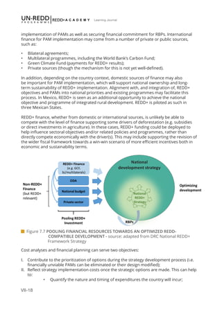 VII-18
Learning Journal
implementation of PAMs as well as securing financial commitment for RBPs. International
finance for PAM implementation may come from a number of private or public sources,
such as:
•	 Bilateral agreements;
•	 Multilateral programmes, including the World Bank’s Carbon Fund;
•	 Green Climate Fund (payments for REDD+ results);
•	 Private sources (though the mechanism for this is not yet well-defined).
In addition, depending on the country context, domestic sources of finance may also
be important for PAM implementation, which will support national ownership and long-
term sustainability of REDD+ implementation. Alignment with, and integration of, REDD+
objectives and PAMs into national priorities and existing programmes may facilitate this
process. In Mexico, REDD+ is seen as an additional opportunity to achieve the national
objective and programme of integrated rural development. REDD+ is piloted as such in
three Mexican States.
REDD+ finance, whether from domestic or international sources, is unlikely be able to
compete with the level of finance supporting some drivers of deforestation (e.g. subsidies
or direct investments in agriculture). In these cases, REDD+ funding could be deployed to
help influence sectoral objectives and/or related policies and programmes, rather than
directly compete economically with the driver(s). This may include supporting the revision of
the wider fiscal framework towards a win-win scenario of more efficient incentives both in
economic and sustainability terms.
Cost analyses and financial planning can serve two objectives:
I.	 Contribute to the prioritization of options during the strategy development process (i.e.
financially unviable PAMs can be eliminated or their design modified);
II.	 Reflect strategy implementation costs once the strategic options are made. This can help
to:
•	 Quantify the nature and timing of expenditures the country will incur;
 Figure 7.7 POOLING FINANCIAL RESOURCES TOWARDS AN OPTIMIZED REDD-	 	 	
	 COMPATIBLE DEVELOPMENT - source: adapted from DRC National REDD+ 		
		Framework Strategy
 