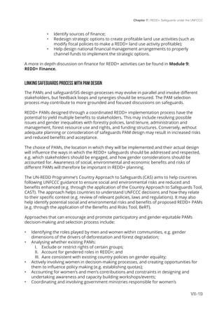 Chapter 7 | REDD+ Safeguards under the UNFCCC
VII-19
•	 Identify sources of finance;
•	 Redesign strategic options to create profitable land use activities (such as
modify fiscal policies to make a REDD+ land use activity profitable);
•	 Help design national financial management arrangements to properly
channel funds to implement the strategic options.
A more in depth discussion on finance for REDD+ activities can be found in Module 9:
REDD+ Finance.
LINKING SAFEGUARDS PROCESS WITH PAM DESIGN
The PAMs and safeguard/SIS design processes may evolve in parallel and involve different
stakeholders, but feedback loops and synergies should be ensured. The PAM selection
process may contribute to more grounded and focused discussions on safeguards.
REDD+ PAMs designed through a coordinated REDD+ implementation process have the
potential to yield multiple benefits to stakeholders. This may include resolving possible
issues and gender inequalities with forestry policies, land tenure, administration and
management, forest resource use and rights, and funding structures. Conversely, without
adequate planning or consideration of safeguards PAM design may result in increased risks
and reduced benefits and acceptance.
The choice of PAMs, the location in which they will be implemented and their actual design
will influence the ways in which the REDD+ safeguards should be addressed and respected,
e.g. which stakeholders should be engaged, and how gender considerations should be
accounted for. Awareness of social, environmental and economic benefits and risks of
different PAMs will therefore be important in REDD+ planning.
The UN-REDD Programme’s Country Approach to Safeguards (CAS) aims to help countries
following UNFCCC guidance to ensure social and environmental risks are reduced and
benefits enhanced (e.g. through the application of the Country Approach to Safeguards Tool,
CAST). The approach helps countries to understand UNFCCC decisions and how they relate
to their specific context (e.g. review of relevant policies, laws and regulations). It may also
help identify potential social and environmental risks and benefits of proposed REDD+ PAMs
(e.g. through the application of the Benefits and Risks Tool, BeRT).
Approaches that can encourage and promote participatory and gender-equitable PAMs
decision-making and selection process include:
•	 Identifying the roles played by men and women within communities, e.g. gender
dimensions of the drivers of deforestation and forest degradation;
•	 Analysing whether existing PAMs:
I.	 Exclude or restrict rights of certain groups;
II.	 Account for gendered roles in REDD+; and
III.	 Aare consistent with existing country policies on gender equality;
•	 Actively involving women in decision-making processes, and creating opportunities for
them to influence policy making (e.g. establishing quotas);
•	 Accounting for women’s and men’s contributions and constraints in designing and
undertaking awareness and capacity building workshops/events;
•	 Coordinating and involving government ministries responsible for women’s
 