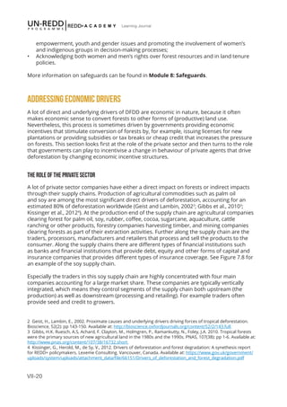 VII-20
Learning Journal
empowerment, youth and gender issues and promoting the involvement of women’s
and indigenous groups in decision-making processes;
•	 Acknowledging both women and men’s rights over forest resources and in land tenure
policies.
More information on safeguards can be found in Module 8: Safeguards.
ADDRESSING ECONOMIC DRIVERS
A lot of direct and underlying drivers of DFDD are economic in nature, because it often
makes economic sense to convert forests to other forms of (productive) land use.
Nevertheless, this process is sometimes driven by governments providing economic
incentives that stimulate conversion of forests by, for example, issuing licenses for new
plantations or providing subsidies or tax breaks or cheap credit that increases the pressure
on forests. This section looks first at the role of the private sector and then turns to the role
that governments can play to incentivise a change in behaviour of private agents that drive
deforestation by changing economic incentive structures.
THE ROLE OF THE PRIVATE SECTOR
A lot of private sector companies have either a direct impact on forests or indirect impacts
through their supply chains. Production of agricultural commodities such as palm oil
and soy are among the most significant direct drivers of deforestation, accounting for an
estimated 80% of deforestation worldwide (Geist and Lambin, 20022
; Gibbs et al., 20103
;
Kissinger et al., 20124
). At the production end of the supply chain are agricultural companies
clearing forest for palm oil, soy, rubber, coffee, cocoa, sugarcane, aquaculture, cattle
ranching or other products, forestry companies harvesting timber, and mining companies
clearing forests as part of their extraction activities. Further along the supply chain are the
traders, processors, manufacturers and retailers that process and sell the products to the
consumer. Along the supply chains there are different types of financial institutions such
as banks and financial institutions that provide debt, equity and other forms of capital and
insurance companies that provides different types of insurance coverage. See Figure 7.8 for
an example of the soy supply chain.
Especially the traders in this soy supply chain are highly concentrated with four main
companies accounting for a large market share. These companies are typically vertically
integrated, which means they control segments of the supply chain both upstream (the
production) as well as downstream (processing and retailing). For example traders often
provide seed and credit to growers.
2 Geist, H., Lambin, E., 2002. Proximate causes and underlying drivers driving forces of tropical deforestation.
Bioscience, 52(2): pp 143-150. Available at: http://bioscience.oxfordjournals.org/content/52/2/143.full
3 Gibbs, H.K. Ruesch, A.S, Achard, F. Clayton, M., Holmgren, P., Ramankutty, N., Foley, J.A. 2010. Tropical forests
were the primary sources of new agricultural land in the 1980s and the 1990s. PNAS, 107(38): pp 1-6. Available at:
http://www.pnas.org/content/107/38/16732.short
4 Kissinger, G., Herold, M., de Sy, V., 2012. Drivers of deforestation and forest degradation: A synethesis report
for REDD+ policymakers. Lexeme Consulting. Vancouver, Canada. Available at: https://www.gov.uk/government/
uploads/system/uploads/attachment_data/file/66151/Drivers_of_deforestation_and_forest_degradation.pdf
 