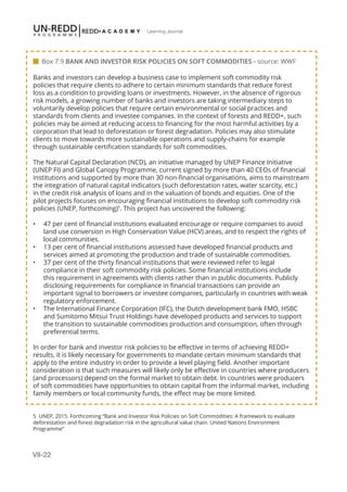 VII-22
Learning Journal
Banks and investors can develop a business case to implement soft commodity risk
policies that require clients to adhere to certain minimum standards that reduce forest
loss as a condition to providing loans or investments. However, in the absence of rigorous
risk models, a growing number of banks and investors are taking intermediary steps to
voluntarily develop policies that require certain environmental or social practices and
standards from clients and investee companies. In the context of forests and REDD+, such
policies may be aimed at reducing access to financing for the most harmful activities by a
corporation that lead to deforestation or forest degradation. Policies may also stimulate
clients to move towards more sustainable operations and supply-chains for example
through sustainable certification standards for soft commodities.
The Natural Capital Declaration (NCD), an initiative managed by UNEP Finance Initiative
(UNEP FI) and Global Canopy Programme, current signed by more than 40 CEOs of financial
institutions and supported by more than 30 non-financial organisations, aims to mainstream
the integration of natural capital indicators (such deforestation rates, water scarcity, etc.)
in the credit risk analysis of loans and in the valuation of bonds and equities. One of the
pilot projects focuses on encouraging financial institutions to develop soft commodity risk
policies (UNEP, forthcoming)5
. This project has uncovered the following:
•	 47 per cent of financial institutions evaluated encourage or require companies to avoid
land use conversion in High Conservation Value (HCV) areas, and to respect the rights of
local communities.
•	 13 per cent of financial institutions assessed have developed financial products and
services aimed at promoting the production and trade of sustainable commodities.
•	 37 per cent of the thirty financial institutions that were reviewed refer to legal
compliance in their soft commodity risk policies. Some financial institutions include
this requirement in agreements with clients rather than in public documents. Publicly
disclosing requirements for compliance in financial transactions can provide an
important signal to borrowers or investee companies, particularly in countries with weak
regulatory enforcement.
•	 The International Finance Corporation (IFC), the Dutch development bank FMO, HSBC
and Sumitomo Mitsui Trust Holdings have developed products and services to support
the transition to sustainable commodities production and consumption, often through
preferential terms.
In order for bank and investor risk policies to be effective in terms of achieving REDD+
results, it is likely necessary for governments to mandate certain minimum standards that
apply to the entire industry in order to provide a level playing field. Another important
consideration is that such measures will likely only be effective in countries where producers
(and processors) depend on the formal market to obtain debt. In countries were producers
of soft commodities have opportunities to obtain capital from the informal market, including
family members or local community funds, the effect may be more limited.
 Box 7.9 BANK AND INVESTOR RISK POLICIES ON SOFT COMMODITIES - source: WWF
5 UNEP, 2015. Forthcoming “Bank and Investor Risk Policies on Soft Commodities: A framework to evaluate
deforestation and forest degradation risk in the agricultural value chain. United Nations Environment
Programme”
 