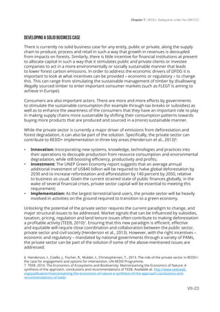Chapter 7 | REDD+ Safeguards under the UNFCCC
VII-23
DEVELOPING A SOLID BUSINESS CASE
There is currently no solid business case for any entity, public or private, along the supply
chain to produce, process and retail in such a way that growth in revenues is decoupled
from impacts on forests. Similarly, there is little incentive for financial institutions at present
to allocate capital in such a way that it stimulates public and private clients or investee
companies to act in a more environmentally or socially sustainable manner that leads
to lower forest carbon emissions. In order to address the economic drivers of DFDD it is
important to look at what incentives can be provided – economic or regulatory – to change
this. This can range from stimulating the sustainable management of timber by disallowing
illegally sourced timber to enter important consumer markets (such as FLEGT is aiming to
achieve in Europe).
Consumers are also important actors. There are more and more efforts by governments
to stimulate the sustainable consumption (for example through tax breaks or subsidies) as
well as to enhance the awareness of the consumers that they have an important role to play
in making supply chains more sustainable by shifting their consumption patterns towards
buying more products that are produced and sourced in a (more) sustainable manner.
While the private sector is currently a major driver of emissions from deforestation and
forest degradation, it can also be part of the solution. Specifically, the private sector can
contribute to REDD+ implementation in three key areas (Henderson et al., 2013)6
:
•	 Innovation: Incorporating new systems, knowledge, technologies and practices into
their operations to decouple production from resource consumption and environmental
degradation, while still boosting efficiency, productivity and profits;
•	 Investment: The UNEP Green Economy report suggests that an average annual
additional investment of US$40 billion will be required to halve global deforestation by
2030 and to increase reforestation and afforestation by 140 percent by 2050, relative
to business as usual. Given the current strained state of public finances globally, in the
wake of several financial crises, private sector capital will be essential to meeting this
requirement;
•	 Implementation: As the largest terrestrial land users, the private sector will be heavily
involved in activities on the ground required to transition to a green economy.
Unlocking the potential of the private sector requires the current paradigm to change, and
major structural issues to be addressed. Market signals that can be influenced by subsidies,
taxation, pricing, regulation and land tenure issues often contribute to making deforestation
a profitable activity (TEEB, 2010)7
. Ensuring that this new paradigm is efficient, effective
and equitable will require close coordination and collaboration between the public sector,
private sector and civil society (Henderson et al., 2013). However, with the right incentives –
economic and regulatory – mandated by national governments through a variety of PAMs,
the private sector can be part of the solution if some of the above-mentioned issues are
addressed.
6 Henderson, I., Coello, J., Fischer, R., Mulder, I., Christophersen, T., 2013. The role of the private sector in REDD+:
the case for engagement and options for intervention. UN-REDD Programme.
7 TEEB. 2010. The Economics of Ecosystems and Biodiversity: Mainstreaming the Economics of Nature: A
synthesis of the approach, conclusions and recommendations of TEEB. Available at: http://www.teebweb.
org/publication/mainstreaming-the-economics-of-nature-a-synthesis-of-the-approach-conclusions-and-
recommendations-of-teeb/
 