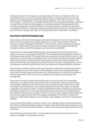 Chapter 7 | REDD+ Safeguards under the UNFCCC
VII-25
Enabling conditions: In the long-term, only national governments can implement the more
fundamental reform processes in political, legal, economic and societal structures that will
address the underlying drivers of the relevant risk categories. This suite of structural – rather
than strategic – interventions can include institutional reform and capacity building, investments
in research and infrastructure development, increased coordination between government
ministries and agencies, creation of effective information systems, investment in education,
sound legal framework, increasing transparency through reporting and accounting frameworks,
law enforcement capacity, clear signs of strong political will and stakeholder consultation.
FISCALPOLICIESTOINCENTIVISEBEHAVIOURALCHANGE
Fiscal policies and incentives that support agricultural development are often key underlying
drivers of forest change as they influence behaviour in sectors that encroach on forests.
They were usually not designed with REDD+ in mind, and the understanding of their impacts
on forests is often lacking. They need to be better understood and revised to identify the
complementarities and conflicts between such fiscal policies and REDD+.
Governments can fairly easily identify the full range of public fiscal incentives that work to
support or work at cross-purposes with REDD+ and sustainable land management, which has
already great value by itself. This should include an assessment of public benefits and risks, and
revisions to current incentives and design of new ones should seek to promote public benefits
while minimizing risks. Analysis will also need to evaluate how much influence public fiscal
policy and incentives have compared to private finance and to other underlying drivers such as
international, as well as the political economy and mechanics of implementing the measures.
Governments can define, based on their own national circumstances, how their fiscal policies
and incentives can overcome inherent conflicts between sectors and competing land uses,
and to send the right signals to the private sector. Minimizing the socio-economic side-effects
of reversing perverse incentives for unsustainable land use requires careful design and
management.
Governments can also consider how to better capture economic rents from commodity
production, as analyses indicate that governments currently often loose out. Governments
can also better utilize these revenues to build sector capacity through credit access to small-
and medium-sized enterprises, value-added processing, fund technical support to improve
smallholder crop yields, and other currently underfunded priorities. However, this would only
be effective if government control over (plantation) licenses and activities driving forest loss
were effective, otherwise any subsidies or other forms of monetary support would simply lead
to increased marginal rates of return for, greater profitability of, and further investment in
expansion of agricultural activities such as oil palm, cattle ranging or other forms of productive
activities.
Countries may find it useful to consider revisions to or redesign of fiscal incentive structures in
the context of relevant development plans (strategic, sector-based ones, five-year plans or even
longer-term plans) and low-carbon growth, in order to promote greater policy coherence across
the sectors.
The brief decision tree found in Box 7.10 may help guide countries in their assessment of
options to redesign or revise fiscal incentives.
 