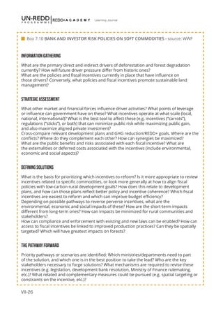 VII-26
Learning Journal
INFORMATION GATHERING
What are the primary direct and indirect drivers of deforestation and forest degradation
currently? How will future driver pressure differ from historic ones?
What are the policies and fiscal incentives currently in place that have influence on
those drivers? Conversely, what policies and fiscal incentives promote sustainable land
management?
STRATEGIC ASSESSMENT
What other market and financial forces influence driver activities? What points of leverage
or influence can government have on these? What incentives operate at what scale (local,
national, international)? What is the best tool to affect these (e.g. incentives (“carrots”),
regulations (”sticks”), or both) that can minimize public risk while maximizing public gain,
and also maximize aligned private investment?
Cross-compare relevant development plans and GHG reduction/REDD+ goals. Where are the
conflicts? Where do they complement each other? How can synergies be maximized?
What are the public benefits and risks associated with each fiscal incentive? What are
the externalities or deferred costs associated with the incentives (include environmental,
economic and social aspects)?
DEFINING SOLUTIONS
What is the basis for prioritizing which incentives to reform? Is it more appropriate to review
incentives related to specific commodities, or look more generally at how to align fiscal
policies with low-carbon rural development goals? How does this relate to development
plans, and how can those plans reflect better policy and incentive coherence? Which fiscal
incentives are easiest to reform and which can improve budget efficiency?
Depending on possible pathways to reverse perverse incentives, what are the
environmental, economic and social impacts of these? How are the short-term impacts
different from long-term ones? How can impacts be minimized for rural communities and
stakeholders?
How can compliance and enforcement with existing and new laws can be enabled? How can
access to fiscal incentives be linked to improved production practices? Can they be spatially
targeted? Which will have greatest impacts on forests?
THE PATHWAY FORWARD
Priority pathways or scenarios are identified: Which ministries/departments need to part
of the solution, and which one is in the best position to take the lead? Who are the key
stakeholders necessary to forge solutions? What mechanisms are required to revise these
incentives (e.g. legislation, development bank resolution, Ministry of Finance rulemaking,
etc.)? What related and complementary measures could be pursued (e.g. spatial targeting or
constraints on the incentive, etc.)?
 Box 7.10 BANK AND INVESTOR RISK POLICIES ON SOFT COMMODITIES - source: WWF
 