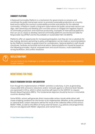 Chapter 7 | REDD+ Safeguards under the UNFCCC
VII-27
COMMODITY PLATFORMS
A National Commodity Platform is a mechanism for governments to convene and
coordinate the public and private sector to promote sustainable production at a country
level and to define the country’s sustainability priorities and policies for the selected
commodity. A Platform creates a long-term space where the public and private sectors can
align, take ownership and develop joint concrete actions to mitigate the negative impacts
of commodity production and maximize productivity. Examples of international platforms
that can act as a basis to develop national commodity platforms are the Round Table for
Responsible Soy (RTRS)8
and the Roundtable on Sustainable Palm Oil (RSPO).
Platforms offer an opportunity for increased participation, but they are not a substitute for
law-making; decisions pertaining to policy and legislation can be made as recommendations
by the Platform members to government for consideration. National platform staff should
coordinate, facilitate and provide technical advice. National platforms should be based on
the following principles: neutral, empowerment and social inclusion, multi-stakeholder,
strong facilitation, and conflict resolution.
MONITORING FOR PAMS
RESULTS FRAMEWORK FOR REDD+ IMPLEMENTATION
Even though the implementation of REDD+ activities is voluntary, it aims at generating
measurable GHG emissions reductions and/or removals against a reference level. Results
are expressed in tCO2
e, which is what countries will report to the UNFCCC to request
Results Based Payments (RBPs). This fundamental objective should be borne in mind while
countries develop PAMs.
Some REDD+ actions will generate direct measurable carbon results while others will
create enabling conditions for the former to be implemented. Whether at the subnational
or national level, carbon reductions will be the result of the collective effect of the various
REDD+ PAMs, as well as the effect of many external factors, e.g. policies and programmes
that are not-aligned with REDD+ objectives and market forces.
Reflection Point
Can you think of any challenges or problems associated with using a commodity platform
in your country?
8 http://www.responsiblesoy.org/
 