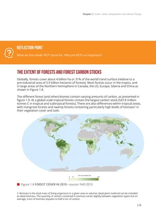 Chapter 1 | Forest, Carbon Sequestration and Climate Change
I-9
THE EXTENT OF FORESTS AND FOREST CARBON STOCKS
Globally, forests cover about 4 billion ha or 31% of the world’s land surface (relative to a
pre-industrial area of 5.9 billion hectares of forests). Most forests occur in the tropics, and
in large areas of the Northern hemisphere in Canada, the US, Europe, Siberia and China as
shown in Figure 1.8.
The different forest (and other) biomes contain varying amounts of carbon, as presented in
figure 1.9. At a global scale tropical forests contain the largest carbon stock (547.8 million
tonnes C in tropical and subtropical forests). There are also differences within tropical areas,
with mangrove forests and swamp forests containing particularly high levels of biomass3
in
their vegetation cover and soils.
 Figure 1.8 FOREST COVER IN 2010 - source: FAO 2010
Reflection Point
What do the initials ‘RCP’ stand for. Why are RCPs so important?
3 Biomass is the total mass of living organisms in a given area or volume; dead plant material can be included
as dead biomass. The quantity of carbon contained in biomass varies slightly between vegetation types but on
average, a ton of biomass equates to half a ton of carbon.
 