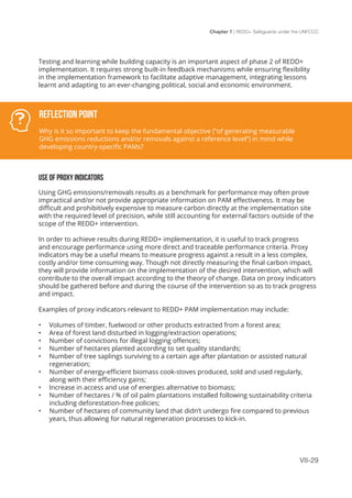 Chapter 7 | REDD+ Safeguards under the UNFCCC
VII-29
Testing and learning while building capacity is an important aspect of phase 2 of REDD+
implementation. It requires strong built-in feedback mechanisms while ensuring flexibility
in the implementation framework to facilitate adaptive management, integrating lessons
learnt and adapting to an ever-changing political, social and economic environment.
USE OF PROXY INDICATORS
Using GHG emissions/removals results as a benchmark for performance may often prove
impractical and/or not provide appropriate information on PAM effectiveness. It may be
difficult and prohibitively expensive to measure carbon directly at the implementation site
with the required level of precision, while still accounting for external factors outside of the
scope of the REDD+ intervention.
In order to achieve results during REDD+ implementation, it is useful to track progress
and encourage performance using more direct and traceable performance criteria. Proxy
indicators may be a useful means to measure progress against a result in a less complex,
costly and/or time consuming way. Though not directly measuring the final carbon impact,
they will provide information on the implementation of the desired intervention, which will
contribute to the overall impact according to the theory of change. Data on proxy indicators
should be gathered before and during the course of the intervention so as to track progress
and impact.
Examples of proxy indicators relevant to REDD+ PAM implementation may include:
•	 Volumes of timber, fuelwood or other products extracted from a forest area;
•	 Area of forest land disturbed in logging/extraction operations;
•	 Number of convictions for illegal logging offences;
•	 Number of hectares planted according to set quality standards;
•	 Number of tree saplings surviving to a certain age after plantation or assisted natural
regeneration;
•	 Number of energy-efficient biomass cook-stoves produced, sold and used regularly,
along with their efficiency gains;
•	 Increase in access and use of energies alternative to biomass;
•	 Number of hectares / % of oil palm plantations installed following sustainability criteria
including deforestation-free policies;
•	 Number of hectares of community land that didn’t undergo fire compared to previous
years, thus allowing for natural regeneration processes to kick-in.
Reflection Point
Why is it so important to keep the fundamental objective (“of generating measurable
GHG emissions reductions and/or removals against a reference level”) in mind while
developing country-specific PAMs?
 