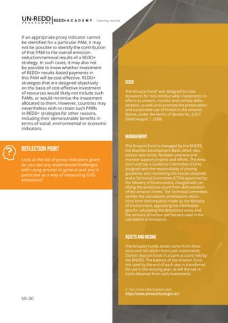VII-30
Learning Journal
If an appropriate proxy indicator cannot
be identified for a particular PAM, it may
not be possible to identify the contribution
of that PAM to the overall emission
reduction/removal results of a REDD+
strategy. In such cases, it may also not
be possible to know whether investment
of REDD+ results-based payments in
this PAM will be cost-effective. REDD+
strategies that are designed objectively
on the basis of cost-effective investment
of resources would likely not include such
PAMs, or would minimise the investment
allocated to them. However, countries may
nevertheless wish to retain such PAMs
in REDD+ strategies for other reasons,
including their demonstrable benefits in
terms of social, environmental or economic
indicators.
Reflection Point
Look at the list of proxy indicators given;
do you see any weaknesses/challenges
with using proxies in general and any in
particular as a way of measuring GHG
emissions?
ISSUE
The Amazon Fund1
was designed to raise
donations for non-reimbursable investments in
efforts to prevent, monitor and combat defor-
estation, as well as to promote the preservation
and sustainable use of forests in the Amazon
Biome, under the terms of Decree No. 6,527,
dated August 1, 2008.
MANAGEMENT
The Amazon Fund is managed by the BNDES,
the Brazilian Development Bank, which also
acts to raise funds, facilitate contracts and
monitor support projects and efforts. The Ama-
zon Fund has a Guidance Committee (COFA)
assigned with the responsibility of posting
guidelines and monitoring the results obtained;
and a Technical Committee (CTFA) appointed by
the Ministry of Environment, charged with cer-
tifying the emissions count from deforestation
of the Amazon Forest. The Technical Committee
verifies the calculations of emissions reduc-
tions from deforestation made by the Ministry
of Environment, appraising the methodolo-
gies for calculating the deforested areas and
the amount of carbon per hectare used in the
calculation of emissions.
ASSETSANDINCOME
The Amazon Fund’s assets come from dona-
tions and net return from cash investments.
Donors deposit funds in a bank account held by
the BNDES. The balance of the Amazon Fund
not used by the end of each year is transferred
for use in the ensuing year, as will the net re-
turns obtained from cash investments.
1 For more information visit: 			
http://www.amazonfund.gov.br/
 