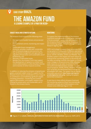 Chapter 7 | REDD+ Safeguards under the UNFCCC
VII-31
THE Amazon Fund
Case stuDy Brazil
a leading example of a PAM for REDD+
SUBJECTAREASANDESTIMATEDOUTCOME
The Amazon Fund supports the following areas:
•	 Management of public forests and protected
areas;
•	 Environmental control, monitoring and inspec-
tion;
•	 Sustainable forest management;
•	 Economic activities created with sustainable
use of forests;Ecological and economic zon-
ing, territorial arrangement and agricultural
regulation;Preservation and sustainable use of
biodiversity; and
•	 Recovery of deforested areas.
•	 Besides this, the Amazon Fund may support
the development of systems to monitor and
control deforestation in other Brazilian biomes
and in biomes of other tropical countries.
In addition to reducing the emission of greenhouse
gases, proposed subject areas for support by the
Amazon Fund may be coordinated in such a way as
to contribute to accomplishing significant targets
including prevention, monitoring and combat
against deforestation, and targets related to pro-
moting the preservation and sustainable use of
forests in the Amazon biome.
MONITORING
To support the implementation of the Amazon
Fund (and more generally to have better oversight
of forest activities – particularly deforestation – in
the Amazon), Brazil established an Amazonian for-
est monitoring system, PRODES, through its Space
Research Agency, INPE.
INPE’s technology to support their Amazonia moni-
toring systems is composed of different operational
and complementary projects which are mentioned
above: DETER, DEGRAD, DETEX and PRODES. The
Brazilian system is the largest and most robust op-
erating forest monitoring system in the world and
has been providing monthly information on forest
cover changes in Amazonia since 2004, allowing
early measures to be taken to prevent further
non-authorized deforestation activities. As open
source products, DETER, DETEX, DEGRAD, PRODES
and TerraClass are distributed free of charge, as
all available INPE data. The system has an openly
accessible web-portal: http://www.dpi.inpe.br/
prodesdigital/prodes.php, making the system
extremely transparent.
In part due to these efforts (Amazon Fund and
the monitoring systems), Brazil has dramatically
reduced its annual rate of deforestation in the
Amazon since 2004 (see Figure 7.12).
 Figure 7.12 LEGAL ANNUAL DEFORESTATION RATE IN AMAZONIA - source: INPE 2015
 