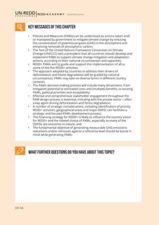 VII-34
Learning Journal
What further Questions do you have about this topic?
KEY MESSAGES of This CHAPTER
•	 Policies and Measures (PAMs) can be understood as actions taken and/
or mandated by government to mitigate climate change by reducing
the concentration of greenhouse gases (GHG) in the atmosphere and
enhancing removals of atmospheric carbon;
•	 The Text of the United Nations Framework Convention on Climate
Change (UNFCCC) sets a precedent that all countries should develop and
implement PAMs to support climate change mitigation and adaptation
actions, according to their national circumstances and capacities;
•	 REDD+ PAMs aim to guide and support the implementation of all or
some of the five REDD+ activities.
•	 The approach adopted by countries to address their drivers of
deforestation and forest degradation will be guided by national
circumstances; PAMs may take on diverse forms in different country
contexts;
•	 The PAMs decision-making process will include many dimensions, from
mitigation potential to estimated costs and (multiple) benefits, to existing
PAMs, political priorities and acceptability.
•	 Effective and comprehensive stakeholder engagement throughout the
PAM design process is essential, including with the private sector – often
a key agent driving deforestation and forest degradation;
•	 A number of strategic considerations, including identification of priority
REDD+ activities, geographical areas and major DDFD, can facilitate a
strategic and focused PAMs development process;
•	 The financing strategy for REDD+ is likely to influence the country vision
for REDD+ and the related choice of PAMs, especially as many of the
DDFDs are economic in nature; and
•	 The fundamental objective of generating measurable GHG emissions
reductions and/or removals against a reference level should be borne in
mind while generating PAMs.
 