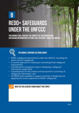 Chapter 8 | Policies and Measures for REDD+ Implementation
VIII-1
REDD+ SAFEGUARDS
UNDER THE UNFCCC
This module will discuss the concept of safeguards and
safeguard information systems (SIS) for REDD+ under the UNFCCC.
		 The module contains sections about:
•	 REDD+ safeguard requirements under the UNFCCC, including the
seven ‘Cancun’ safeguards
•	 A country approach to meeting (or exceeding) these safeguard
requirements
•	 Considerations and generic steps in designing a safeguard
information system (SIS)
•	 Considerations for the content and structure for a summary of
safeguards information, and
•	 UN-REDD tools available to support countries in designing and
applying the country approach to REDD+ safeguards
What do you already know about this topic?
8
Chapter 8 | REDD+ Safeguards under the UNFCCC
VIII-1
 