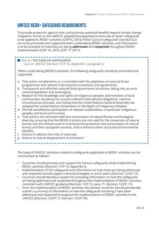 Chapter 8 | Policies and Measures for REDD+ Implementation
VIII-3
UNFCCC REDD+ SAFEGUARD REQUIREMENTS
To provide protection against risks, and promote potential benefits beyond climate change
mitigation, Parties to the UNFCCC adopted broad guidance and a set of seven safeguards
to be applied to REDD+ activities (COP16, 2010).These ‘Cancun safeguards’ (see Box 8.2)
are to be promoted and supported when undertaking REDD+ activities, and information
is to be provided on how they are being addressed and respected throughout REDD+
implementation (COP 16, 2010; COP 17, 2011).
The body of UNFCCC decisions related to safeguards applicable to REDD+ activities can be
summarized as follows:
•	 Countries should promote and support the Cancun safeguards while implementing
REDD+ activities (Decision 1/CP.16, Appendix I);
•	 Implementation of the safeguards and information on how these are being addressed
and respected should support national strategies or action plans (Decision 12/CP.17);
•	 Countries should develop a system for providing information on how the safeguards
are being addressed and respected throughout the implementation of REDD+ activities,
consistent with UNFCCC guidance (Decision 1/CP.16, para 71; Decision 12/CP.17);
•	 Once the implementation of REDD+ activities has started, countries should periodically
submit a summary of information on how the safeguards are being / have been
addressed and respected throughout the implementation of REDD+ activities to the
UNFCCC (Decision 12/CP.17; Decision 12/CP.19);
 Box 8.2 THE CANCUN SAFEGUARDS
- source: UNFCCC Decision 1/CP.16, Appendix I, paragraph 2
“When undertaking [REDD+] activities, the following safeguards should be promoted and
supported:
a.	 That action complements or is consistent with the objectives of national forest
programmes and relevant international conventions and agreements;
b.	 Transparent and effective national forest governance structures, taking into account
national legislation and sovereignty;
c.	 Respect for the knowledge and rights of indigenous peoples and members of local
communities, by taking into account relevant international obligations, national
circumstances and laws, and noting that the United Nations General Assembly has
adopted the United Nations Declaration on the Rights of Indigenous Peoples;
d.	 The full and effective participation of relevant stakeholders, in particular indigenous
peoples and local communities;
e.	 That actions are consistent with the conservation of natural forests and biological
diversity, ensuring that the [REDD+] actions are not used for the conversion of natural
forests, but are instead used to incentivize the protection and conservation of natural
forests and their ecosystem services, and to enhance other social and environmental
benefits;
f.	 Actions to address the risks of reversals;
g.	 Actions to reduce displacement of emissions.”
 