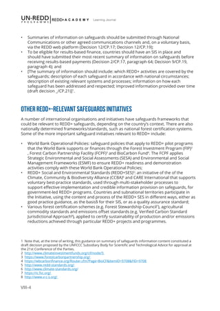 VIII-4
Learning Journal
•	 Summaries of information on safeguards should be submitted through National
Communications or other agreed communications channels and, on a voluntary basis,
via the REDD web platform (Decision 12/CP.17; Decision 12/CP.19);
•	 To be eligible for results-based finance, countries should have an SIS in place and
should have submitted their most recent summary of information on safeguards before
receiving results-based payments (Decision 2/CP.17, paragraph 64; Decision 9/CP.19,
paragraph 4); and
•	 [The summary of information should include: which REDD+ activities are covered by the
safeguards; description of each safeguard in accordance with national circumstances;
description of existing relevant systems and processes; information on how each
safeguard has been addressed and respected; improved information provided over time
(draft decision _/CP.21)]1
.
OTHER REDD+-RELEVANT SAFEGUARDS INITIATIVES
A number of international organisations and initiatives have safeguards frameworks that
could be relevant to REDD+ safeguards, depending on the country’s context. There are also
nationally determined frameworks/standards, such as national forest certification systems.
Some of the more important safeguard initiatives relevant to REDD+ include:
•	 World Bank Operational Policies: safeguard policies that apply to REDD+ pilot programs
that the World Bank supports or finances through the Forest Investment Program (FIP)2
, Forest Carbon Partnership Facility (FCPF)3
and BioCarbon Fund4
. The FCPF applies
Strategic Environmental and Social Assessments (SESA) and Environmental and Social
Management Frameworks (ESMF) to ensure REDD+ readiness and demonstration
activities comply with these World Bank Operational Policies;
•	 REDD+ Social and Environmental Standards (REDD+SES)5
: an initiative of the of the
Climate, Community & Biodiversity Alliance (CCBA)6
and CARE International that supports
voluntary best-practice standards, used through multi-stakeholder processes to
support effective implementation and credible information provision on safeguards, for
government-led REDD+ programs. Countries and subnational territories participate in
the Initiative, using the content and process of the REDD+ SES in different ways, either as
good practice guidance, as the basis§ for their SIS, or as a quality assurance standard;
•	 Various forest certification schemes (e.g. Forest Stewardship Council7
), agricultural
commodity standards and emissions offset standards (e.g. Verified Carbon Standard
Jurisdictional Approach8
), applied to certify sustainability of production and/or emissions
reductions achieved through particular REDD+ projects and programmes.
1 Note that, at the time of writing, this guidance on summary of safeguards information content constituted a
draft decision proposed by the UNFCCC Subsidiary Body for Scientific and Technological Advice for approval at
the 21st Conference of the Parties.
2 http://www.climateinvestmentfunds.org/cif/node/5
3 https://www.forestcarbonpartnership.org/
4 https://wbcarbonfinance.org/Router.cfm?Page=BioCF&ItemID=9708&FID=9708
5 http://www.redd-standards.org/
6 http://www.climate-standards.org/
7 https://ic.fsc.org/
8 http://www.v-c-s.org/
 