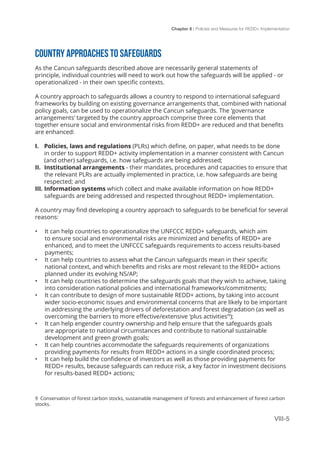 Chapter 8 | Policies and Measures for REDD+ Implementation
VIII-5
COUNTRY APPROACHES TO SAFEGUARDS
As the Cancun safeguards described above are necessarily general statements of
principle, individual countries will need to work out how the safeguards will be applied - or
operationalized - in their own specific contexts.
A country approach to safeguards allows a country to respond to international safeguard
frameworks by building on existing governance arrangements that, combined with national
policy goals, can be used to operationalize the Cancun safeguards. The ‘governance
arrangements’ targeted by the country approach comprise three core elements that
together ensure social and environmental risks from REDD+ are reduced and that benefits
are enhanced:
I.	 Policies, laws and regulations (PLRs) which define, on paper, what needs to be done
in order to support REDD+ activity implementation in a manner consistent with Cancun
(and other) safeguards, i.e. how safeguards are being addressed;
II.	 Institutional arrangements - their mandates, procedures and capacities to ensure that
the relevant PLRs are actually implemented in practice, i.e. how safeguards are being
respected; and
III.	Information systems which collect and make available information on how REDD+
safeguards are being addressed and respected throughout REDD+ implementation.
A country may find developing a country approach to safeguards to be beneficial for several
reasons:
•	 It can help countries to operationalize the UNFCCC REDD+ safeguards, which aim
to ensure social and environmental risks are minimized and benefits of REDD+ are
enhanced, and to meet the UNFCCC safeguards requirements to access results-based
payments;
•	 It can help countries to assess what the Cancun safeguards mean in their specific
national context, and which benefits and risks are most relevant to the REDD+ actions
planned under its evolving NS/AP;
•	 It can help countries to determine the safeguards goals that they wish to achieve, taking
into consideration national policies and international frameworks/commitments;
•	 It can contribute to design of more sustainable REDD+ actions, by taking into account
wider socio-economic issues and environmental concerns that are likely to be important
in addressing the underlying drivers of deforestation and forest degradation (as well as
overcoming the barriers to more effective/extensive ‘plus activities’9
);
•	 It can help engender country ownership and help ensure that the safeguards goals
are appropriate to national circumstances and contribute to national sustainable
development and green growth goals;
•	 It can help countries accommodate the safeguards requirements of organizations
providing payments for results from REDD+ actions in a single coordinated process;
•	 It can help build the confidence of investors as well as those providing payments for
REDD+ results, because safeguards can reduce risk, a key factor in investment decisions
for results-based REDD+ actions;
9 Conservation of forest carbon stocks, sustainable management of forests and enhancement of forest carbon
stocks.
 