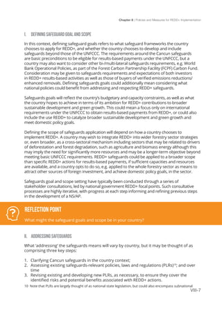 Chapter 8 | Policies and Measures for REDD+ Implementation
VIII-7
I.	 DEFINING SAFEGUARD GOAL AND SCOPE
In this context, defining safeguard goals refers to what safeguard frameworks the country
chooses to apply for REDD+, and whether the country chooses to develop and include
safeguards beyond those of the UNFCCC. The requirements around the Cancun safeguards
are basic preconditions to be eligible for results-based payments under the UNFCCC, but a
country may also want to consider other bi-/multi-lateral safeguards requirements, e.g. World
Bank Operational Policies, as part of the Forest Carbon Partnership Facility (FCPF) Carbon Fund.
Consideration may be given to safeguards requirements and expectations of both investors
in REDD+ results-based activities as well as those of buyers of verified emissions reductions/
enhanced removals. Defining safeguards goals could additionally mean considering what
national policies could benefit from addressing and respecting REDD+ safeguards.
Safeguards goals will reflect the country’s budgetary and capacity constraints, as well as what
the country hopes to achieve in terms of its ambition for REDD+ contributions to broader
sustainable development and green growth. This could mean a focus only on international
requirements under the UNFCCC to obtain results-based payments from REDD+, or could also
include the use REDD+ to catalyze broader sustainable development and green growth and
meet domestic policy goals.
Defining the scope of safeguards application will depend on how a country chooses to
implement REDD+. A country may wish to integrate REDD+ into wider forestry sector strategies
or, even broader, as a cross-sectoral mechanism including sectors that may be related to drivers
of deforestation and forest degradation, such as agriculture and biomass energy although this
may imply the need for significantly more resources and may be a longer-term objective beyond
meeting basic UNFCCC requirements. REDD+ safeguards could be applied to a broader scope
than specific REDD+ actions for results-based payments, if sufficient capacities and resources
are available, and a country opts to do so, e.g. applied to the whole forestry sector as means to
attract other sources of foreign investment, and achieve domestic policy goals, in the sector.
Safeguards goal and scope setting have typically been conducted through a series of
stakeholder consultations, led by national government REDD+ focal points. Such consultative
processes are highly iterative, with progress at each step informing and refining previous steps
in the development of a NS/AP.
II.	 ADDRESSING SAFEGUARDS
What ‘addressing’ the safeguards means will vary by country, but it may be thought of as
comprising three key steps:
1.	 Clarifying Cancun safeguards in the country context;
2.	 Assessing existing safeguards-relevant policies, laws and regulations (PLRs)10
; and over
time
3.	 Revising existing and developing new PLRs, as necessary, to ensure they cover the
identified risks and potential benefits associated with REDD+ actions.
Reflection Point
What might the safeguard goals and scope be in your country?
10 Note that PLRs are largely thought of as national state legislation, but could also encompass subnational
 