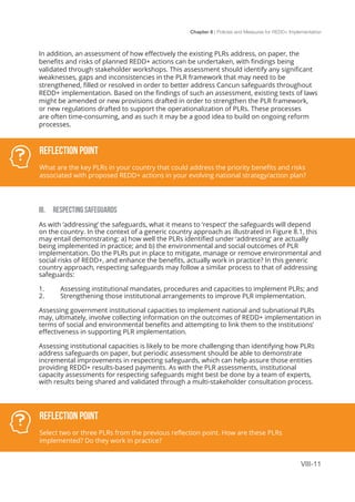 Chapter 8 | Policies and Measures for REDD+ Implementation
VIII-11
In addition, an assessment of how effectively the existing PLRs address, on paper, the
benefits and risks of planned REDD+ actions can be undertaken, with findings being
validated through stakeholder workshops. This assessment should identify any significant
weaknesses, gaps and inconsistencies in the PLR framework that may need to be
strengthened, filled or resolved in order to better address Cancun safeguards throughout
REDD+ implementation. Based on the findings of such an assessment, existing texts of laws
might be amended or new provisions drafted in order to strengthen the PLR framework,
or new regulations drafted to support the operationalization of PLRs. These processes
are often time-consuming, and as such it may be a good idea to build on ongoing reform
processes.
III. RESPECTING SAFEGUARDS
As with ‘addressing’ the safeguards, what it means to ‘respect’ the safeguards will depend
on the country. In the context of a generic country approach as illustrated in Figure 8.1, this
may entail demonstrating: a) how well the PLRs identified under ‘addressing’ are actually
being implemented in practice; and b) the environmental and social outcomes of PLR
implementation. Do the PLRs put in place to mitigate, manage or remove environmental and
social risks of REDD+, and enhance the benefits, actually work in practice? In this generic
country approach, respecting safeguards may follow a similar process to that of addressing
safeguards:
1.	 Assessing institutional mandates, procedures and capacities to implement PLRs; and
2.	 Strengthening those institutional arrangements to improve PLR implementation.
Assessing government institutional capacities to implement national and subnational PLRs
may, ultimately, involve collecting information on the outcomes of REDD+ implementation in
terms of social and environmental benefits and attempting to link them to the institutions’
effectiveness in supporting PLR implementation.
Assessing institutional capacities is likely to be more challenging than identifying how PLRs
address safeguards on paper, but periodic assessment should be able to demonstrate
incremental improvements in respecting safeguards, which can help assure those entities
providing REDD+ results-based payments. As with the PLR assessments, institutional
capacity assessments for respecting safeguards might best be done by a team of experts,
with results being shared and validated through a multi-stakeholder consultation process.
Reflection Point
What are the key PLRs in your country that could address the priority benefits and risks
associated with proposed REDD+ actions in your evolving national strategy/action plan?
Reflection Point
Select two or three PLRs from the previous reflection point. How are these PLRs
implemented? Do they work in practice?
 