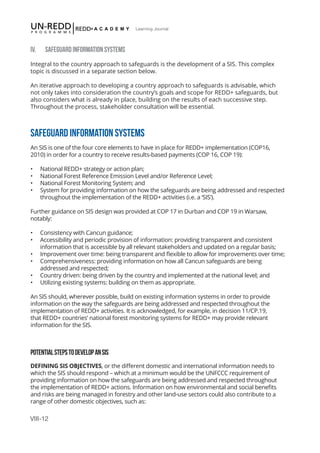 VIII-12
Learning Journal
IV. SAFEGUARD INFORMATION SYSTEMS
Integral to the country approach to safeguards is the development of a SIS. This complex
topic is discussed in a separate section below.
An iterative approach to developing a country approach to safeguards is advisable, which
not only takes into consideration the country’s goals and scope for REDD+ safeguards, but
also considers what is already in place, building on the results of each successive step.
Throughout the process, stakeholder consultation will be essential.
SAFEGUARD INFORMATION SYSTEMS
An SIS is one of the four core elements to have in place for REDD+ implementation (COP16,
2010) in order for a country to receive results-based payments (COP 16, COP 19):
•	 National REDD+ strategy or action plan;
•	 National Forest Reference Emission Level and/or Reference Level;
•	 National Forest Monitoring System; and
•	 System for providing information on how the safeguards are being addressed and respected
throughout the implementation of the REDD+ activities (i.e. a ‘SIS’).
Further guidance on SIS design was provided at COP 17 in Durban and COP 19 in Warsaw,
notably:
•	 Consistency with Cancun guidance;
•	 Accessibility and periodic provision of information: providing transparent and consistent
information that is accessible by all relevant stakeholders and updated on a regular basis;
•	 Improvement over time: being transparent and flexible to allow for improvements over time;
•	 Comprehensiveness: providing information on how all Cancun safeguards are being
addressed and respected;
•	 Country driven: being driven by the country and implemented at the national level; and
•	 Utilizing existing systems: building on them as appropriate.
An SIS should, wherever possible, build on existing information systems in order to provide
information on the way the safeguards are being addressed and respected throughout the
implementation of REDD+ activities. It is acknowledged, for example, in decision 11/CP.19,
that REDD+ countries’ national forest monitoring systems for REDD+ may provide relevant
information for the SIS.
POTENTIALSTEPSTODEVELOPANSIS
DEFINING SIS OBJECTIVES, or the different domestic and international information needs to
which the SIS should respond – which at a minimum would be the UNFCCC requirement of
providing information on how the safeguards are being addressed and respected throughout
the implementation of REDD+ actions. Information on how environmental and social benefits
and risks are being managed in forestry and other land-use sectors could also contribute to a
range of other domestic objectives, such as:
 
