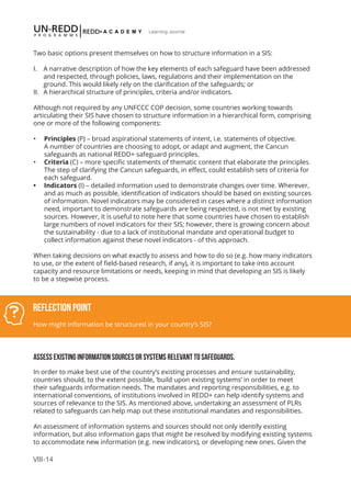 VIII-14
Learning Journal
Two basic options present themselves on how to structure information in a SIS:
I.	 A narrative description of how the key elements of each safeguard have been addressed 	
and respected, through policies, laws, regulations and their implementation on the
ground. This would likely rely on the clarification of the safeguards; or
II.	 A hierarchical structure of principles, criteria and/or indicators.
Although not required by any UNFCCC COP decision, some countries working towards
articulating their SIS have chosen to structure information in a hierarchical form, comprising
one or more of the following components:
•	 Principles (P) – broad aspirational statements of intent, i.e. statements of objective.
A number of countries are choosing to adopt, or adapt and augment, the Cancun
safeguards as national REDD+ safeguard principles.
•	 Criteria (C) – more specific statements of thematic content that elaborate the principles.
The step of clarifying the Cancun safeguards, in effect, could establish sets of criteria for
each safeguard.
•	 Indicators (I) – detailed information used to demonstrate changes over time. Wherever,
and as much as possible, identification of indicators should be based on existing sources
of information. Novel indicators may be considered in cases where a distinct information
need, important to demonstrate safeguards are being respected, is not met by existing
sources. However, it is useful to note here that some countries have chosen to establish
large numbers of novel indicators for their SIS; however, there is growing concern about
the sustainability - due to a lack of institutional mandate and operational budget to
collect information against these novel indicators - of this approach.
When taking decisions on what exactly to assess and how to do so (e.g. how many indicators
to use, or the extent of field-based research, if any), it is important to take into account
capacity and resource limitations or needs, keeping in mind that developing an SIS is likely
to be a stepwise process.
ASSESS EXISTING INFORMATION SOURCES OR SYSTEMS RELEVANT TO SAFEGUARDS.
In order to make best use of the country’s existing processes and ensure sustainability,
countries should, to the extent possible, ‘build upon existing systems’ in order to meet
their safeguards information needs. The mandates and reporting responsibilities, e.g. to
international conventions, of institutions involved in REDD+ can help identify systems and
sources of relevance to the SIS. As mentioned above, undertaking an assessment of PLRs
related to safeguards can help map out these institutional mandates and responsibilities.
An assessment of information systems and sources should not only identify existing
information, but also information gaps that might be resolved by modifying existing systems
to accommodate new information (e.g. new indicators), or developing new ones. Given the
Reflection Point
How might information be structured in your country’s SIS?
 