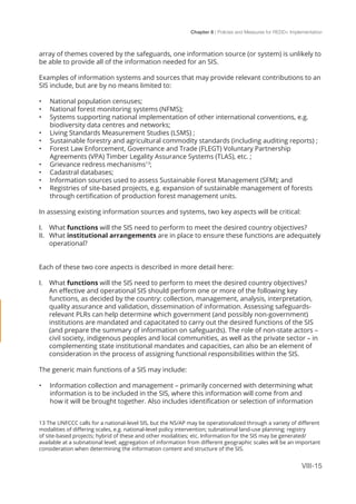 Chapter 8 | Policies and Measures for REDD+ Implementation
VIII-15
array of themes covered by the safeguards, one information source (or system) is unlikely to
be able to provide all of the information needed for an SIS.
Examples of information systems and sources that may provide relevant contributions to an
SIS include, but are by no means limited to:
•	 National population censuses;
•	 National forest monitoring systems (NFMS);
•	 Systems supporting national implementation of other international conventions, e.g.
biodiversity data centres and networks;
•	 Living Standards Measurement Studies (LSMS) ;
•	 Sustainable forestry and agricultural commodity standards (including auditing reports) ;
•	 Forest Law Enforcement, Governance and Trade (FLEGT) Voluntary Partnership
Agreements (VPA) Timber Legality Assurance Systems (TLAS), etc. ;
•	 Grievance redress mechanisms13
;
•	 Cadastral databases;
•	 Information sources used to assess Sustainable Forest Management (SFM); and
•	 Registries of site-based projects, e.g. expansion of sustainable management of forests
through certification of production forest management units.
In assessing existing information sources and systems, two key aspects will be critical:
I.	 What functions will the SIS need to perform to meet the desired country objectives?
II.	 What institutional arrangements are in place to ensure these functions are adequately
operational?
Each of these two core aspects is described in more detail here:
I.	 What functions will the SIS need to perform to meet the desired country objectives?
An effective and operational SIS should perform one or more of the following key
functions, as decided by the country: collection, management, analysis, interpretation,
quality assurance and validation, dissemination of information. Assessing safeguards-
relevant PLRs can help determine which government (and possibly non-government)
institutions are mandated and capacitated to carry out the desired functions of the SIS
(and prepare the summary of information on safeguards). The role of non-state actors –
civil society, indigenous peoples and local communities, as well as the private sector – in
complementing state institutional mandates and capacities, can also be an element of
consideration in the process of assigning functional responsibilities within the SIS.
The generic main functions of a SIS may include:
•	 Information collection and management – primarily concerned with determining what
information is to be included in the SIS, where this information will come from and
how it will be brought together. Also includes identification or selection of information
13 The UNFCCC calls for a national-level SIS, but the NS/AP may be operationalized through a variety of different
modalities of differing scales, e.g. national-level policy intervention; subnational land-use planning; registry
of site-based projects; hybrid of these and other modalities; etc. Information for the SIS may be generated/
available at a subnational level; aggregation of information from different geographic scales will be an important
consideration when determining the information content and structure of the SIS.
 