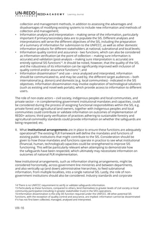 VIII-16
Learning Journal
collection and management methods, in addition to assessing the advantages and
disadvantages of modifying existing systems to include new information and methods of
collection and management;
•	 Information analysis and interpretation – making sense of the information, particularly
important if primary/secondary data are to populate the SIS. Different analyses and
interpretations will serve the different objectives of the SIS, including the preparation
of a summary of information for submission to the UNFCCC, as well as other domestic
information products for different stakeholders at national, subnational and local levels;
•	 Information quality control and assurance - two functions, which can also be considered
as information verification (at the point of collection – making sure information is
accurate) and validation (post-analysis – making sure interpretation is accurate) are
entirely optional SIS functions14
. It should be noted, however, that the quality of the SIS,
and the robustness of its information can be significantly improved with inclusion of
quality control and/or assurance functions15
; and
•	 Information dissemination16
and use – once analyzed and interpreted, information
should be communicated to, and may be used by, the different target audiences – both
international (e.g. donors) and domestic (e.g. local communities) - indicated in the SIS
objectives. Information dissemination may involve exploration of technological solutions
(such as existing and novel web portals), which provide access to information to different
users.
The role of non-state actors – civil society, indigenous peoples and local communities, and
private sector – in complementing government institutional mandates and capacities, could
be considered during the process of assigning functional responsibilities within the SIS, e.g.
private forest and agricultural land owners, together with indigenous peoples and local
communities could contribute or validate information on outcomes of implementation of
REDD+ actions; third party verification of practices adhering to sustainable forestry and
agricultural commodity standards could provide information on whether the safeguards are
being respected; etc.
II.	 What institutional arrangements are in place to ensure these functions are adequately
operational? The existing PLR framework will define the mandates and functions of
existing public institutions that might contribute to the SIS. Consideration should be
given to how those mandates and functions operate in practice to see what institutional
(financial, human, technological) capacities could be strengthened to improve SIS
functioning. This will be particularly relevant when attempting to demonstrate how
the safeguards have been respected, which ultimately may necessitate information on
outcomes of national PLR implementation.
New institutional arrangements, such as information sharing arrangements, might be
considered horizontally, across government line ministries and between departments,
and also vertically up (and down) administrative hierarchies, to feed subnational
information, from multiple localities, into a single national SIS. Lastly, the role of non-
government institutions should also be considered. Industry standards and corporate
14 There is no UNFCCC requirement to verify or validate safeguards information.
15 Particularly as these functions, compared to others, lend themselves to greater levels of civil society or local
community participation (resulting in greater stakeholder trust) in the SIS’s operations.
16 Information dissemination is the only SIS function required under the UNFCCC. All other potential SIS
functions, with the exception of quality control and assurance, are implied: information cannot be disseminated
if it has not first been collected, managed, analysed and interpreted.
 