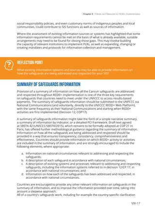 Chapter 8 | Policies and Measures for REDD+ Implementation
VIII-17
social responsibility policies, and even customary norms of indigenous peoples and local
communities, could contribute to SIS functions as well as sources of information.
Where the assessment of existing information sources or systems has highlighted that some
information requirements cannot be met on the basis of what is already available, suitable
arrangements may need to be found for closing those gaps. This may involve building
the capacity of relevant institutions to implement PLRs, as well as expanding, changing or
creating mandates and protocols for information collection and management.
SUMMARY OF SAFEGUARDS INFORMATION
Provision of a summary of information on how all the Cancun safeguards are addressed
and respected throughout REDD+ implementation is one of the three key requirements
on safeguards that countries need to meet under the UNFCCC to access results-based
payments. The summary of safeguards information should be submitted to the UNFCCC via
National Communications (and voluntarily, directly to the UNFCCC REDD+ Web Platform),
with the same frequency as their National Communications and starting when REDD+
activities are first implemented (Decision 12, COP17).
A summary of safeguards information might take the form of a simple narrative summary,
a summary of information by indicator, or a detailed PCI framework. Draft text agreed
at SBSTA 42 (UNFCCC/SBSTA/2015), which remains to be formally adopted at COP 21 in
Paris, has offered further methodological guidance regarding the summary of information.
Information on how all the safeguards are being addressed and respected should be
provided in a way that ensures transparency, consistency, comprehensiveness and
effectiveness. Countries should provide information on which REDD+ activity or activities
are included in the summary of information, and are strongly encouraged to include the
following elements, where appropriate:
a.	 Information on national circumstances relevant to addressing and respecting the
safeguards;
b.	 A description of each safeguard in accordance with national circumstances;
c.	 A description of existing systems and processes relevant to addressing and respecting
safeguards, including the information systems referred to in decision 12/CP.17, in
accordance with national circumstances; and
d.	 Information on how each of the safeguards has been addressed and respected, in
accordance with national circumstances.
Countries are encouraged to provide any other relevant information on safeguards in the
summary of information, and to improve the information provided over time, taking into
account a stepwise approach.
All of a country’s safeguards work, including for example the country-specific clarification
Reflection Point
What existing information systems and sources may be able to provide information on
how the safeguards are being addressed and respected for your SIS?
 