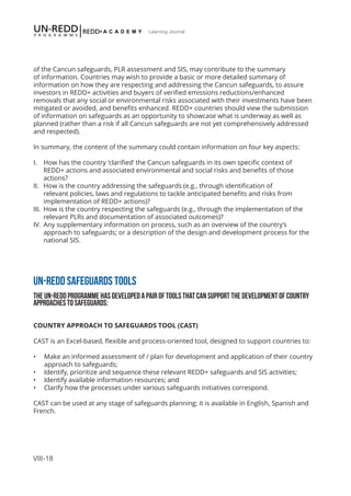 VIII-18
Learning Journal
of the Cancun safeguards, PLR assessment and SIS, may contribute to the summary
of information. Countries may wish to provide a basic or more detailed summary of
information on how they are respecting and addressing the Cancun safeguards, to assure
investors in REDD+ activities and buyers of verified emissions reductions/enhanced
removals that any social or environmental risks associated with their investments have been
mitigated or avoided, and benefits enhanced. REDD+ countries should view the submission
of information on safeguards as an opportunity to showcase what is underway as well as
planned (rather than a risk if all Cancun safeguards are not yet comprehensively addressed
and respected).
In summary, the content of the summary could contain information on four key aspects:
I.	 How has the country ‘clarified’ the Cancun safeguards in its own specific context of
REDD+ actions and associated environmental and social risks and benefits of those
actions?
II.	 How is the country addressing the safeguards (e.g., through identification of
relevant policies, laws and regulations to tackle anticipated benefits and risks from
implementation of REDD+ actions)?
III.	 How is the country respecting the safeguards (e.g., through the implementation of the
relevant PLRs and documentation of associated outcomes)?
IV.	Any supplementary information on process, such as an overview of the country’s
approach to safeguards; or a description of the design and development process for the
national SIS.
UN-REDD SAFEGUARDS TOOLS
THE UN-REDD PROGRAMME HAS DEVELOPED A PAIR OF TOOLS THAT CAN SUPPORT THE DEVELOPMENT OF COUNTRY
APPROACHES TO SAFEGUARDS:
COUNTRY APPROACH TO SAFEGUARDS TOOL (CAST)
CAST is an Excel-based, flexible and process-oriented tool, designed to support countries to:
•	 Make an informed assessment of / plan for development and application of their country
approach to safeguards;
•	 Identify, prioritize and sequence these relevant REDD+ safeguards and SIS activities;
•	 Identify available information resources; and
•	 Clarify how the processes under various safeguards initiatives correspond.
CAST can be used at any stage of safeguards planning; it is available in English, Spanish and
French.
 
