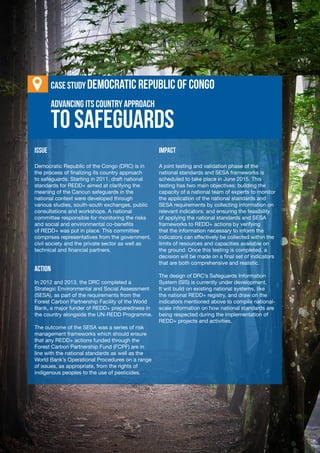 VIII-20
Learning Journal
Advancing its Country Approach
ISSUE
Democratic Republic of the Congo (DRC) is in
the process of finalizing its country approach
to safeguards. Starting in 2011, draft national
standards for REDD+ aimed at clarifying the
meaning of the Cancun safeguards in the
national context were developed through
various studies, south-south exchanges, public
consultations and workshops. A national
committee responsible for monitoring the risks
and social and environmental co-benefits
of REDD+ was put in place. This committee
comprises representatives from the government,
civil society and the private sector as well as
technical and financial partners.
ACTION
In 2012 and 2013, the DRC completed a
Strategic Environmental and Social Assessment
(SESA), as part of the requirements from the
Forest Carbon Partnership Facility of the World
Bank, a major funder of REDD+ preparedness in
the country alongside the UN-REDD Programme.
The outcome of the SESA was a series of risk
management frameworks which should ensure
that any REDD+ actions funded through the
Forest Carbon Partnership Fund (FCPF) are in
line with the national standards as well as the
World Bank’s Operational Procedures on a range
of issues, as appropriate, from the rights of
indigenous peoples to the use of pesticides.
IMPACT
A joint testing and validation phase of the
national standards and SESA frameworks is
scheduled to take place in June 2015. This
testing has two main objectives: building the
capacity of a national team of experts to monitor
the application of the national standards and
SESA requirements by collecting information on
relevant indicators; and ensuring the feasibility
of applying the national standards and SESA
frameworks to REDD+ actions by verifying
that the information necessary to inform the
indicators can effectively be collected within the
limits of resources and capacities available on
the ground. Once this testing is completed, a
decision will be made on a final set of indicators
that are both comprehensive and realistic.
The design of DRC’s Safeguards Information
System (SIS) is currently under development.
It will build on existing national systems, like
the national REDD+ registry, and draw on the
indicators mentioned above to compile national-
scale information on how national standards are
being respected during the implementation of
REDD+ projects and activities.
to Safeguards
Case stuDy Democratic Republic of Congo
 