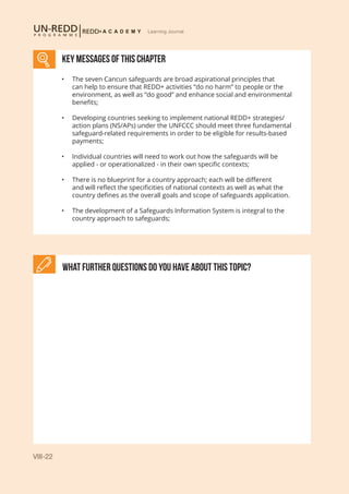 VIII-22
Learning Journal
KEY MESSAGES of This CHAPTER
What further Questions do you have about this topic?
•	 The seven Cancun safeguards are broad aspirational principles that
can help to ensure that REDD+ activities “do no harm” to people or the
environment, as well as “do good” and enhance social and environmental
benefits;
•	 Developing countries seeking to implement national REDD+ strategies/
action plans (NS/APs) under the UNFCCC should meet three fundamental
safeguard-related requirements in order to be eligible for results-based
payments;
•	 Individual countries will need to work out how the safeguards will be
applied - or operationalized - in their own specific contexts;
•	 There is no blueprint for a country approach; each will be different
and will reflect the specificities of national contexts as well as what the
country defines as the overall goals and scope of safeguards application.
•	 The development of a Safeguards Information System is integral to the
country approach to safeguards;
 