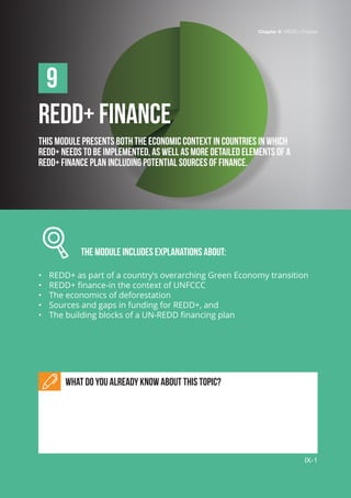 Chapter 9 | REDD+ Finance
IX-1
REDD+ FINANCE
This module presents both the economic context in countries in which
REDD+ needs to be implemented, as well as more detailed elements of a
REDD+ finance plan including potential sources of finance.
		 The module includes explanations about:
•	 REDD+ as part of a country’s overarching Green Economy transition
•	 REDD+ finance-in the context of UNFCCC
•	 The economics of deforestation
•	 Sources and gaps in funding for REDD+, and
•	 The building blocks of a UN-REDD financing plan
What do you already know about this topic?
9
Chapter 9 | REDD+ Finance
IX-1
 