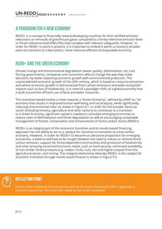 IX-2
Learning Journal
A PARADIGM FOR A NEW ECONOMY
REDD+ is a concept to financially reward developing countries for their verified emission
reductions or removals of greenhouse gases compared to a forest reference emission level
or forest reference level (FREL/FRL) that complies with relevant safeguards. However, in
order for REDD+ to work in practice, it is important to embed it within a country’s broader
plans to transition to a low-carbon, more resource efficient and equitable economy.
REDD+ AND THE GREEN ECONOMY
Climate change and environmental degradation (water quality, deforestation, etc.) are
forcing governments, companies and consumers alike to change the way they make
decisions, by better balancing economic growth with environmental protection. The
unprecedented economic growth of the 20th century, which is based on resource extraction
and where economic growth is disconnected from carbon emissions and wider ecosystem
impacts such as loss of biodiversity, is in need of a paradigm shift, to a global economy that
is built around the efficient use of land and water resources.
This transition would involve a move towards a “Green Economy”, defined by UNEP as: “an
economy that results in improved human well-being and social equity, while significantly
reducing environmental risks” as shown in Figure 9.1. In order for the broader land-use
sector (including forestry, agriculture and other sectors) to contribute to a transition
to a Green Economy, significant capital is needed to stimulate emerging economies to
reduce rates of deforestation and forest degradation as well as encouraging sustainable
management of forests, conservation and enhancement of forest carbon stocks (REDD+).
REDD+ is an integral part of this economic transition and its results-based financing
approach has the ability to act as a catalyst for countries to transition to a low-carbon
economy. However, in order for REDD+ to become an attractive proposition for emerging
economies, a balance will have to be sought between the need to reduce or remove forest
carbon emission, support for forest dependent communities and protection of biodiversity
and other pressing social and economic needs, such as food security, continued availability
of non-timber forest products (e.g. rubber, fruits, nuts, etc) and higher outputs from the
agricultural sector, and mining. This integral relationship whereby REDD+ is the catalyst for
economic transition through results-based finance is shown in Figure 9.2.
Reflection Point
Do you think adressing environmental and social issues necessarily affect negatively a
country’s economy? How does this relate to the Green Economy?
 