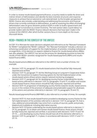IX-4
Learning Journal
In order to receive results-based payments/finance, a country needs to tackle the direct and
indirect drivers of deforestation and identify the best incentive structures and response
measures to achieve that at national (or sub-national) level. So the broader perspective of
REDD+ finance also includes understanding and addressing the economic and financial
drivers that currently contribute to deforestation, as well as assessing the effect of (changing)
deforestation rates on gross domestic product (GDP) in order to build a ‘government and
business case’ to transition to a Green Economy. The next section takes a quick detour to
provide readers with the REDD+ finance-relevant decisions that have been made in the
context of the UNFCCC after which further sections focus in more depth on the issues
discussed above.
REDD+FINANCEINTHECONTEXTOFTHEUNFCCC
At COP 19 in Warsaw the seven decisions adopted and referred to as the “Warsaw Framework
for REDD+” completed the “REDD+ rulebook”. The “Warsaw Framework” includes a decision on
enhancing coordination of support for the implementation of activities, including institutional
arrangements. A first decision on aspects related to finance for results-based actions (RBAs)
was also adopted. The UNFCCC has set out the process for developing countries to have the
results of their REDD+ activities recognised for results-based payments (RBPs) and results-
based finance (RBF).
Results-based actions (RBA) are referred to in the UNFCCC text a number of times. For
example:
•	 Decision 1/CP.16, paragraph 73: results-based actions that should be fully measured,
reported and verified;
•	 Decision 1/CP.16, paragraph 77: Ad Hoc Working Group on Long-term Cooperative Action
under the Convention to explore financing options for the full implementation of the
results-based actions [these actions require national monitoring strategies];
•	 Decision 2/CP.17, paragraph 64: for developing country Parties undertaking the results-
based actions referred to in decision 1/CP.16, paragraphs 73 and 77, to obtain and receive
results-based finance, these actions should be fully measured, reported and verified;
•	 Decision 9/CP.19, progression of developing country Parties towards results- based actions
occurs in the context of the provision of adequate and predictable support for all phases
of the actions and activities referred to in decision 1/CP.16, paragraphs 70 and 73;
Results-based payments/finance (RBP/RBF) is also referred to a number of times, for example:
•	 Decision 9/CP.19, that results-based finance provided to developing country Parties for the
full implementation of the activities referred to in decision 1/CP.16, paragraph 70, that is
new, additional and predictable may come from a variety of sources, public and private,
bilateral and multilateral, including alternative sources;
•	 Decision 9/CP.19 Parties undertaking the results-based actions referred to in decision 1/
CP.16, paragraph 73, to obtain and receive results-based finance, those actions should
be fully measured, reported and verified, in accordance with decisions 13/CP.19 and 14/
CP.19….., and developing country Parties should have all of the elements referred to in
decision 1/CP.16, paragraph 71, in place, in accordance with decisions 12/CP.17 and 11/
CP.19.
 