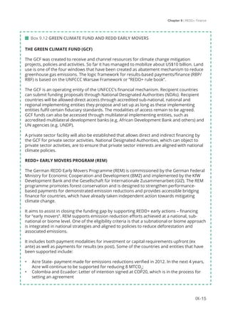 Chapter 9 | REDD+ Finance
IX-15
 Box 9.12 GREEN CLIMATE FUND AND REDD EARLY MOVERS
THE GREEN CLIMATE FUND (GCF)
The GCF was created to receive and channel resources for climate change mitigation
projects, policies and activities. So far it has managed to mobilize about US$10 billion. Land
use is one of the four windows that have been created as abatement mechanism to reduce
greenhouse gas emissions. The logic framework for results-based payments/finance (RBP/
RBF) is based on the UNFCCC Warsaw Framework or ”REDD+ rule book”.
The GCF is an operating entity of the UNFCCC’s financial mechanism. Recipient countries
can submit funding proposals through National Designated Authorities (NDAs). Recipient
countries will be allowed direct access through accredited sub-national, national and
regional implementing entities they propose and set up as long as these implementing
entities fulfil certain fiduciary standards. The modalities of access remain to be agreed.
GCF funds can also be accessed through multilateral implementing entities, such as
accredited multilateral development banks (e.g. African Development Bank and others) and
UN agencies (e.g. UNDP).
A private sector facility will also be established that allows direct and indirect financing by
the GCF for private sector activities. National Designated Authorities, which can object to
private sector activities, are to ensure that private sector interests are aligned with national
climate policies.
REDD+ EARLY MOVERS PROGRAM (REM)
The German REDD Early Movers Programme (REM) is commissioned by the German Federal
Ministry for Economic Cooperation and Development (BMZ) and implemented by the KfW
Development Bank and the Gesellschaft für Internationale Zusammenarbeit (GIZ). The REM
programme promotes forest conservation and is designed to strengthen performance-
based payments for demonstrated emission reductions and provides accessible bridging
finance for countries, which have already taken independent action towards mitigating
climate change.
It aims to assist in closing the funding gap by supporting REDD+ early actions – financing
for “early movers”. REM supports emission reduction efforts achieved at a national, sub-
national or biome level. One of the eligibility criteria is that a subnational or biome approach
is integrated in national strategies and aligned to policies to reduce deforestation and
associated emissions.
It includes both payment modalities for investment or capital requirements upfront (ex
ante) as well as payments for results (ex post). Some of the countries and entities that have
been supported include:
•	 Acre State- payment made for emissions reductions verified in 2012. In the next 4 years,
Acre will continue to be supported for reducing 8 MTCO2
;
•	 Colombia and Ecuador: Letter of intention signed at COP20, which is in the process for
setting an agreement
 