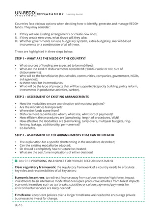 IX-16
Learning Journal
Countries face various options when deciding how to identify, generate and manage REDD+
funds. They may consider:
I.	 If they will use existing arrangements or create new ones;
II.	 If they create new ones, what shape will they take;
III.	 Whether governments can use budgetary systems, extra-budgetary, market-based
instruments or a combination of all of these.
These are highlighted in three steps below:
STEP 1 – WHAT ARE THE NEEDS OF THE COUNTRY?
•	 What sources of funding are expected to be mobilized;
•	 What are the kind of disbursements considered (reimbursable or not, size of
disbursements);
•	 Who will be the beneficiaries (households, communities, companies, government, NGOs,
aid agencies);
•	 Is there need for intermediaries;
•	 What will be the type of projects that will be supported (capacity building, policy reform,
investments in productive activities, carbon).
STEP 2 – ASSESSMENT OF EXISTING ARRANGEMENTS
•	 How the modalities ensure coordination with national policies?
•	 Are the modalities transparent?
•	 Where the funds come from?
•	 Disbursement capacities (to whom, what size, what sort of payment)?
•	 How efficient the procedures are (complexity, length of procedures, VfM)?
•	 How effective the modalities are (earmarking, carry-overs, multiyear budgets, ring-
fencing, leakage, additionality, permanence)?
•	 Co-benefits.
STEP 3 – ASSESSMENT OF THE ARRANGEMENTS THAT CAN BE CREATED
•	 The explanation for a specific shortcoming in the modalities described;
•	 Can the existing modality be adapted;
•	 Or should a completely new structure be created;
•	 What are the cost/time implications of either decision?
 Box 9.13 PROVIDING INCENTIVES FOR PRIVATE SECTOR INVESTMENT
Clear regulatory framework: the regulatory framework of a country needs to articulate
key roles and responsibilities of all key actors;
Economic incentives: to redirect finance away from carbon intensive/high forest impact
investments to an alternative model that decouples productive activities from forest impacts
economic incentives such as tax breaks, subsidies or carbon payments/payments for
environmental services are likely needed;
Timeframe: consistent policies over a longer timeframe are needed to encourage private
businesses to invest for change.
 