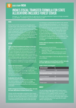 Chapter 9 | REDD+ Finance
IX-17
India’s fiscal transfer formula for state
allocations includes forest cover
ISSUE
India’s fiscal transfer formula for state allocations
includes forest cover India has 69.7 million hectares
of forest. There are important pressures on these
forests, particularly from extraction and fodder. While
India is preparing for REDD+, and considering UN-
REDD and FCPF participation to leverage resources
for capacity building for implementation, the country
is moving ahead to directly address the perverse
incentives that impact forests by reconfiguring their
intergovernmental transfer system.
ACTION
Types of fiscal incentives and where in the sup-
ply chain: India’s intergovernmental fiscal transfer
system is the mechanism by which the central gov-
ernment distributes the net proceeds of taxes back
to states. As significant amounts of forestland are
utilized and managed at local scales, for example, in
Panchayats and Gram Sabhas, fiscal policies and deci-
sions at these scales are important. India’s intergov-
ernmental fiscal transfer system previously did not
include a way to recognize the fiscal implications of
natural resource and forest management decisions.
Reason for intervention:
India’s 14th Finance Commission recognized the
perverse incentives that state and local governments
had to undervalue and mismanage forests, and
observed that declining revenue from forests was a
concern to some states, due to the implementation of
the National Forest Policy.
Evaluation of trade-offs:
As the Commission was charged with considering
the need to balance management of ecology,
environment and climate change consistent with
sustainable economic development, the Commission
concluded:
India’s intergovernmental fiscal transfer: formula
for state allocations includes forest cover
“Forests and the externalities arising from them impact
both the revenue capacities and the expenditure needs of
the States. We have noted that there is a need to address
the concerns of people living in forest areas and ensure
a desirable level of services for them. At the same time,
it is necessary to compensate the decline in the revenues
due to existing policy prescriptions. In our view, forests, a
global public good, should not be seen as a handicap but
as a national resource to be preserved and expanded to
full potential, including afforestation in degraded forests
or forests with low density cover. Maintaining a green
cover, and adding to it, would also enable the nation
to meet its international obligations on environment
related measures. We recognise that the States have to
be enabled to contribute to this national endeavour and,
therefore, we are designing our approach to transfers
accordingly.”
Action taken to reverse or reform fiscal
incentives:
India took action on two fronts:
1.	 Increasing the amount of revenue allocated to
states by 10%, and
2.	 Assigning a 7.5% weight to forest cover in the
allocation formula of revenue going to states.
The criteria and weights in the new allocation formula
are as follows:
India’s intergovernmental fiscal transfer: formula
for state allocations includes forest cover
Table: Criteria and Weights	
Criteria Weight %
Population 17.5
Demographic Change 10
Income Distance 50
Area 15
Forest Cover 7.5
IMPACT
The percentage weight allocated to forest cover is
expected to deliver $6 billion a year to Indian states.
This works out to roughly $120 per hectare per
year and is competitive with agriculture production
earnings, thus providing economically viable support
to states seeking to grow their agricultural output
without clearing forests.
Case stuDy INDIA
Kissinger, G., 2015. Fiscal incentives for agricultural commodity production: Options to forge compatibil-
ity with REDD+. UN-REDD Programme Policy Brief Issue #07.
 