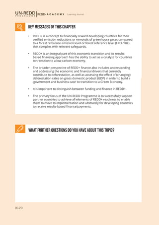 IX-20
Learning Journal
What further Questions do you have about this topic?
KEY MESSAGES of This CHAPTER
•	 REDD+ is a concept to financially reward developing countries for their
verified emission reductions or removals of greenhouse gases compared
to a forest reference emission level or forest reference level (FREL/FRL)
that complies with relevant safeguards.
•	 REDD+ is an integral part of this economic transition and its results-
based financing approach has the ability to act as a catalyst for countries
to transition to a low-carbon economy.
•	 The broader perspective of REDD+ finance also includes understanding
and addressing the economic and financial drivers that currently
contribute to deforestation, as well as assessing the effect of (changing)
deforestation rates on gross domestic product (GDP) in order to build a
‘government and business case’ to transition to a Green Economy.
•	 It is important to distinguish between funding and finance in REDD+.
•	 The primary focus of the UN-REDD Programme is to successfully support
partner countries to achieve all elements of REDD+ readiness to enable
them to move to implementation and ultimately for developing countries
to receive results-based finance/payments.
 