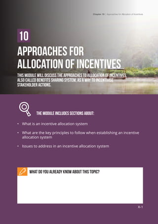 Chapter 10 | Approaches for Allocation of Incentives
X-1
APPROACHES FOR 					
ALLOCATION OF INCENTIVES
This module will discuss the approaches to allocation of incentives,
also called benefits sharing system, as a way to incentivise
stakeholder actions.
		 The module includes Sections about:
•	 What is an incentive allocation system
•	 What are the key principles to follow when establishing an incentive
allocation system
•	 Issues to address in an incentive allocation system
What do you already know about this topic?
10
Chapter 10 | Approaches for Allocation of Incentives
X-1
 