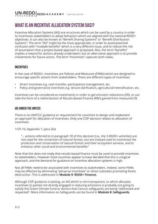 X-2
Learning Journal
What is an Incentive Allocation System (IAS)?
Incentive Allocation Systems (IAS) are structures which can be used by a country in order
to incentivize stakeholders to adopt behaviors which are aligned with the national REDD+
objectives. It can also be known as “Benefit Sharing Systems” or “Benefit Distribution
Systems”. The term “IAS” might be the most appropriate, in order to avoid potential
confusion with “multiple benefits” which is a very different issue, and to reduce the risk
of assumption that a project-based approach is proposed. Also, the term “benefits”
implies a reward for actions already undertaken; but an alternative approach is to provide
investments for future action. The term “Incentives” captures both views.
INCENTIVES
In the case of REDD+, incentives are Policies and Measures (PAMs) which are designed to
encourage specific actions from stakeholders. There are different types of incentives:
•	 Direct incentives e.g. cash transfer, participatory management, etc.
•	 Policy and governance incentives e.g. tenure clarification, agricultural intensification, etc.
Incentives can be considered as investments in order to get emission reductions (ER), or can
take the form of a redistribution of Results-Based Finance (RBF) gained from measured ER.
IAS UNDER THE UNFCCC
There is no UNFCCC guidance or requirement for countries to design and implement
an approach for allocation of incentives. Only one COP decision relates to allocation of
incentives:
1/CP.16; Appendix 1; para 2(e)
“… actions referred to in paragraph 70 of this decision [i.e., the 5 REDD+ activities] are
not used for the conversion of natural forests, but are instead used to incentivize the
protection and conservation of natural forests and their ecosystem services, and to
enhance other social and environmental benefits”
Note that this does not imply that results-based finance must be used to provide incentives
to stakeholders. However most countries appear to have decided that this is a logical
approach, and the demand for guidance on incentive allocation systems is high.
Not all PAMs need to be associated with incentives to stakeholders. Indeed, some PAMs
may be effective by eliminating “perverse incentives” or direct subsidies promoting forest
destruction. This is addressed in Module 9: REDD+ Finance.
Although COP guidance is lacking, an IAS which is non-transparent, or which allocates
incentives to parties not directly engaged in reducing emissions is probably not going to
satisfy the Green Climate Fund or donors that Cancun safeguards are being “addressed and
respected”. More information on Safeguards can be found in Module 8: Safeguards.
 