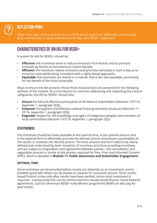 Chapter 10 | Approaches for Allocation of Incentives
X-3
Characteristics of an IAS for REDD+
A system for IAS for REDD+ should be:
•	 Effective: the incentives serve to reduce emissions from forests and to promote
removals by forests to the maximum extent feasible.
•	 Efficient: the incentives reduce emissions (and promote removals) in such a way as to
minimize costs (while being consistent with a rights-based approach).
•	 Equitable: the incentives are shared in a manner that is fair and equitable, particularly
for the benefit of the most vulnerable
Ways to ensure the IAS presents those three characteristics are presented in the following
sections of the module. As a contribution to countries addressing and respecting the Cancun
safeguards, the IAS for REDD+ should also:
•	 Ensure the full and effective participation of all relevant stakeholders (Decision 1/CP.16,
Appendix 1, paragraph 2[d]);
•	 Empower transparent and effective national forest governance structures (Decision 1/
CP.16, Appendix 1, paragraph 2[b]);
•	 Engender respect for the knowledge and rights of indigenous peoples and members of
local communities (Decision 1/CP.16, Appendix 1, paragraph 2[c]).
EFFECTIVENESS
The incentives should be made available at the optimal time, in the optimal amount and
in the optimal form to effectively promote the desired actions and ensure sustainability of
the results or maintain the desired actions. The time, amount and form need to be clearly
defined and understood by both recipients of incentives and those providing incentives,
and are subject to (negotiation and) agreement between parties – this consultation and
negotiation process is similar to the process required for Free, Prior and Informed Consent
(FPIC), which is detailed in Module 11: Public Awareness and Stakeholder Engagement.
OPTIMAL TIME
Some incentives can be provided before results are obtained, as an investment, and to
establish good will; others can be viewed as rewards for successful actions. Since results-
based finance comes only after results have been verified, some initial investment is
required – subsequently this can be reimbursed from results-based finance. Some bilateral
agreements, such as Germany’s REDD+ early Movers programme (REM) can also pay for
past results.
Reflection Point
Other than cash, what incentives do you think would work most effectively to encourage
local communities to adopt behaviours that align with REDD+ objectives?
 