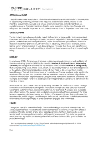 X-4
Learning Journal
OPTIMAL AMOUNT
They also need to be adequate to stimulate and maintain the desired actions. Consideration
of opportunity costs may provide some help, but the definition of the amount of the
incentive should not be viewed as a simple arithmetic exercise. In-kind incentives are
complementary to financial incentives. Finally, some incentives can be non-financial and
adequate; for example, improved access to extension services, or improved tenure security.
OPTIMAL FORM
The incentive’s form also needs to be clearly defined and understood by both recipients of
incentives and those providing incentives – subject to (negotiation and) agreement between
parties. Stakeholders will have preferences, and if the incentive is provided in a form that
does not meet their preferences, effectiveness is adversely affected. For example, in Viet
Nam a survey of stakeholders in Lam Dong province revealed that there was a preference
non-cash incentives1
, as such, providing a mix of incentives between cash and in-kind might
is key.
EFFICIENCY
In a national REDD+ Programme, there are certain operational elements, such as National
Forest monitoring Systems (NFMS – discussed in Module 5: National Forest Monitoring
Systems) and Safeguards Information Systems (SIS – discussed in Module 8: Safeguards)
that carry recurring costs. These costs, which are essentially “fixed” as they are independent
of the volume of emissions reductions secured, may need to be covered from results-
based finance. This will limit the amount of results-based finance available to be used in the
provision of incentives, so a system to allocate incentives needs to be financially efficient.
Financial efficiency can be promoted by using financial institutions as service providers. For
example, the Amazon Fund uses the Brazilian Development Bank (BNDES) to administer the
incentive system.
Administration costs can be reduced by avoiding the need for the funds to transit through
several institutions before reaching their final destination (a “cascade” of funds from the
national, to state/provincial, to district/local levels, for example). A cascade also increases
risks of corruption. The system also needs to be institutionally efficient, especially for links
between reporting, decision making and delivery. If a report indicates that a milestone has
been reached, which triggers the delivery of an incentive, the affected stakeholders need to
receive that incentive promptly in order to remain engaged and committed.
EQUITY
The system needs to incentivize fairly. Those undertaking comparable interventions and
achieving comparable results should receive comparable incentives, irrespective of social
position, ethnicity, gender, or any other social parameter. Without clear equity, social
tensions will increase and stakeholders will cease to be engaged. This, in turns, requires
transparency – agreed incentives negotiated with different stakeholder groups should be
public knowledge.
1 REDD+ compensation packages in Lam Dong Province, Vietnam Assessing the preferences of forest
communities http://pubs.iied.org/pdfs/G03699.pdf
 