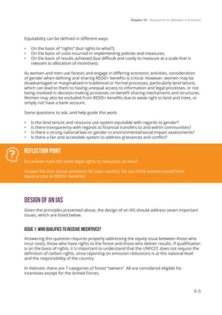 Chapter 10 | Approaches for Allocation of Incentives
X-5
Equitability can be defined in different ways:
•	 On the basis of “rights” (but rights to what?);
•	 On the basis of costs incurred in implementing policies and measures;
•	 On the basis of results achieved (but difficult and costly to measure at a scale that is
relevant to allocation of incentives).
As women and men use forests and engage in differing economic activities, consideration
of gender when defining and sharing REDD+ benefits is critical. However, women may be
disadvantaged or marginalized in traditional or formal processes, particularly land tenure,
which can lead to them to having unequal access to information and legal processes, or not
being involved in decision-making processes on benefit sharing mechanisms and structures.
Women may also be excluded from REDD+ benefits due to weak right to land and trees, or
simply not have a bank account.
Some questions to ask, and help guide this work:
•	 Is the land tenure and resource use system equitable with regards to gender?
•	 Is there transparency with regards to financial transfers to and within communities?
•	 Is there a strong national law on gender in environmental/social impact assessments?
•	 Is there a fair and accessible system to address grievances and conflict?
Design of an IAS
Given the principles presented above, the design of an IAS should address seven important
issues, which are listed below.
ISSUE 1: WHO QUALIFIES TO RECEIVE INCENTIVES?
Answering this question requires properly addressing the equity issue between those who
incur costs, those who have rights to the forest and those who deliver results. If qualification
is on the basis of rights, it is important to understand that the UNFCCC does not require the
definition of carbon rights, since reporting on emission reductions is at the national level
and the responsibility of the country.
In Vietnam, there are 7 categories of forest “owners”. All are considered eligible for
incentives except for the Armed Forces.
Reflection Point
Do women have the same legal rights to resources as men?
Answer the four above questions for your country. Do you think women would have
equal access to REDD+ benefits?
 