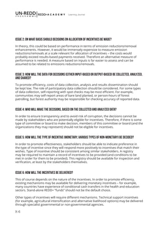 X-6
Learning Journal
ISSUE 2: ON WHAT BASIS SHOULD DECISIONS ON ALLOCATION OF INCENTIVES BE MADE?
In theory, this could be based on performance in terms of emission reductions/removal
enhancements. However, it would be immensely expensive to measure emission
reductions/removals at a scale relevant for allocation of incentives – the costs would
probably exceed results-based payments received. Therefore an alternative measure of
performance is needed. A measure based on inputs is far easier to assess and can be
assumed to be related to emissions reductions/removals.
ISSUE 3: HOW WILL THE DATA FOR DECISIONS (EITHER INPUT-BASED OR OUTPUT-BASED) BE COLLECTED, ANALYZED,
AND SHARED?
To promote efficiency, costs of data collection, analysis and results dissemination should
be kept low. The role of participatory data collection should be considered. For some types
of data collection, self-reporting with spot checks may be most efficient. For example,
communities may self-report areas of bare land planted, or person-hours of forest
patrolling, but forest authority may be responsible for checking accuracy of reported data.
ISSUE 4: WHO WILL MAKE THE DECISIONS, BASED ON THE COLLECTED AND ANALYZED DATA?
In order to ensure transparency and to avoid risk of corruption, the decisions cannot be
made by stakeholders who are potentially eligible for incentives. Therefore, if there is some
type of committee or board to make decision, members of this committee or board (and the
organizations they may represent) should not be eligible for incentives.
ISSUE 5: HOW WILL THE TYPE OF INCENTIVE (MONETARY; VARIOUS TYPES OF NON-MONETARY) BE DECIDED?
In order to promote effectiveness, stakeholders should be able to indicate preference in
the type of incentive since they will respond more positively to incentives that match their
wishes. Type of incentive should be consistent among similar stakeholders. A registry
may be required to maintain a record of incentives to be provided (and conditions to be
met in order for them to be provided). This registry should be available for inspection and
verification, at least by the stakeholders themselves.
ISSUE 6: HOW WILL THE INCENTIVES BE DELIVERED?
This of course depends on the nature of the incentives. In order to promote efficiency,
existing mechanisms may be available for delivering monetary incentives – for example,
many countries have experience of conditional cash transfers in the health and education
sectors. Stand-alone REDD+ “funds” should not be the default choice.
Other types of incentives will require different mechanisms. Technical support incentives
(for example, agricultural intensification and alternative livelihood options) may be delivered
through specialist governmental or non-governmental agencies.
 