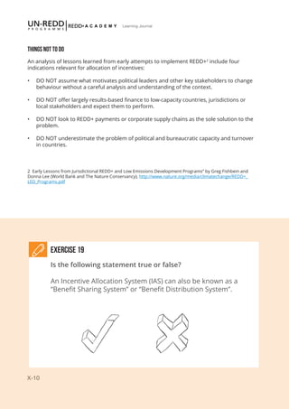 X-10
Learning Journal
2 Early Lessons from Jurisdictional REDD+ and Low Emissions Development Programs” by Greg Fishbein and
Donna Lee (World Bank and The Nature Conservancy), http://www.nature.org/media/climatechange/REDD+_
LED_Programs.pdf
THINGS NOT TO DO
An analysis of lessons learned from early attempts to implement REDD+2
include four
indications relevant for allocation of incentives:
•	 DO NOT assume what motivates political leaders and other key stakeholders to change
behaviour without a careful analysis and understanding of the context.
•	 DO NOT offer largely results-based finance to low-capacity countries, jurisdictions or
local stakeholders and expect them to perform.
•	 DO NOT look to REDD+ payments or corporate supply chains as the sole solution to the
problem.
•	 DO NOT underestimate the problem of political and bureaucratic capacity and turnover
in countries.
Exercise 19
Is the following statement true or false?
An Incentive Allocation System (IAS) can also be known as a
“Benefit Sharing System” or “Benefit Distribution System”.
 