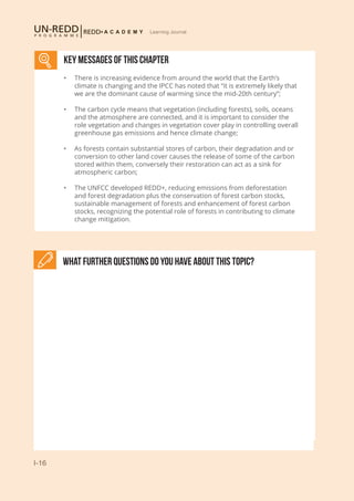 I-16
Learning Journal
What further Questions do you have about this topic?
KEY MESSAGES of This CHAPTER
•	 There is increasing evidence from around the world that the Earth’s
climate is changing and the IPCC has noted that “it is extremely likely that
we are the dominant cause of warming since the mid-20th century”;
•	 The carbon cycle means that vegetation (including forests), soils, oceans
and the atmosphere are connected, and it is important to consider the
role vegetation and changes in vegetation cover play in controlling overall
greenhouse gas emissions and hence climate change;
•	 As forests contain substantial stores of carbon, their degradation and or
conversion to other land cover causes the release of some of the carbon
stored within them, conversely their restoration can act as a sink for
atmospheric carbon;
•	 The UNFCC developed REDD+, reducing emissions from deforestation
and forest degradation plus the conservation of forest carbon stocks,
sustainable management of forests and enhancement of forest carbon
stocks, recognizing the potential role of forests in contributing to climate
change mitigation.
 
