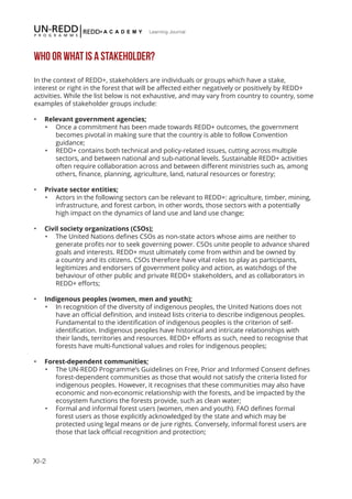 XI-2
Learning Journal
WHO OR WHAT IS A STAKEHOLDER?
In the context of REDD+, stakeholders are individuals or groups which have a stake,
interest or right in the forest that will be affected either negatively or positively by REDD+
activities. While the list below is not exhaustive, and may vary from country to country, some
examples of stakeholder groups include:
•	 Relevant government agencies;
•	 Once a commitment has been made towards REDD+ outcomes, the government
becomes pivotal in making sure that the country is able to follow Convention
guidance;
•	 REDD+ contains both technical and policy-related issues, cutting across multiple
sectors, and between national and sub-national levels. Sustainable REDD+ activities
often require collaboration across and between different ministries such as, among
others, finance, planning, agriculture, land, natural resources or forestry;
•	 Private sector entities;
•	 Actors in the following sectors can be relevant to REDD+: agriculture, timber, mining,
infrastructure, and forest carbon, in other words, those sectors with a potentially
high impact on the dynamics of land use and land use change;
•	 Civil society organizations (CSOs);
•	 The United Nations defines CSOs as non-state actors whose aims are neither to
generate profits nor to seek governing power. CSOs unite people to advance shared
goals and interests. REDD+ must ultimately come from within and be owned by
a country and its citizens. CSOs therefore have vital roles to play as participants,
legitimizes and endorsers of government policy and action, as watchdogs of the
behaviour of other public and private REDD+ stakeholders, and as collaborators in
REDD+ efforts;
•	 Indigenous peoples (women, men and youth);
•	 In recognition of the diversity of indigenous peoples, the United Nations does not
have an official definition, and instead lists criteria to describe indigenous peoples.
Fundamental to the identification of indigenous peoples is the criterion of self-
identification. Indigenous peoples have historical and intricate relationships with
their lands, territories and resources. REDD+ efforts as such, need to recognise that
forests have multi-functional values and roles for indigenous peoples;
•	 Forest-dependent communities;
•	 The UN-REDD Programme’s Guidelines on Free, Prior and Informed Consent defines
forest-dependent communities as those that would not satisfy the criteria listed for
indigenous peoples. However, it recognises that these communities may also have
economic and non-economic relationship with the forests, and be impacted by the
ecosystem functions the forests provide, such as clean water;
•	 Formal and informal forest users (women, men and youth). FAO defines formal
forest users as those explicitly acknowledged by the state and which may be
protected using legal means or de jure rights. Conversely, informal forest users are
those that lack official recognition and protection;
 