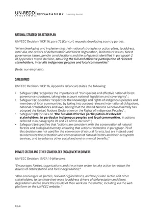XI-4
Learning Journal
NATIONAL STRATEGY OR ACTION PLAN
UNFCCC Decision 1/CP.16, para 72 (Cancun) requests developing country parties:
“when developing and implementing their national strategies or action plans, to address,
inter alia, the drivers of deforestation and forest degradation, land tenure issues, forest
governance issues, gender considerations and the safeguards identified in paragraph 2
of Appendix I to this decision, ensuring the full and effective participation of relevant
stakeholders, inter alia indigenous peoples and local communities”
(Note: our emphasis).
SAFEGUARDS
UNFCCC Decision 1/CP.16, Appendix I (Cancun) states the following:
•	 Safeguard (b) recognizes the importance of "transparent and effective national forest
governance structures, taking into account national legislation and sovereignty" ;
•	 Safeguard (c) specifies "respect for the knowledge and rights of indigenous peoples and
members of local communities, by taking into account relevant international obligations,
national circumstances and laws, noting that the United Nations General Assembly has
adopted the United Nations Declaration on the Rights of Indigenous Peoples” ;
•	 Safeguard (d) focuses on "the full and effective participation of relevant
stakeholders, in particular indigenous peoples and local communities, in actions
referred to in paragraphs 70 and 72 of this decision" ;
•	 Safeguard (e) specifies that “actions are consistent with the conservation of natural
forests and biological diversity, ensuring that actions referred to in paragraph 70 of
this decision are not used for the conversion of natural forests, but are instead used
to incentivize the protection and conservation of natural forests and their ecosystem
services, and to enhance other social and environmental benefits.”
PRIVATE SECTOR AND OTHER STAKEHOLDER ENGAGEMENT IN DRIVERS
UNFCCC Decision 15/CP.19 (Warsaw):
“Encourages Parties, organizations and the private sector to take action to reduce the
drivers of deforestation and forest degradation;”
“Also encourages all parties, relevant organizations, and the private sector and other
stakeholders, to continue their work to address drivers of deforestation and forest
degradation and to share the results of their work on this matter, including via the web
platform on the UNFCCC website. “
 