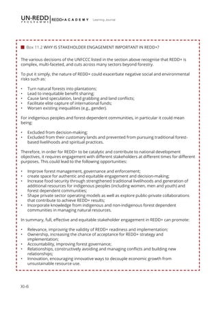 XI-6
Learning Journal
The various decisions of the UNFCCC listed in the section above recognise that REDD+ is
complex, multi-faceted, and cuts across many sectors beyond forestry.
To put it simply, the nature of REDD+ could exacerbate negative social and environmental
risks such as:
•	 Turn natural forests into plantations;
•	 Lead to inequitable benefit sharing;
•	 Cause land speculation, land grabbing and land conflicts;
•	 Facilitate elite capture of international funds;
•	 Worsen existing inequalities (e.g., gender).
For indigenous peoples and forest-dependent communities, in particular it could mean
being:
•	 Excluded from decision-making;
•	 Excluded from their customary lands and prevented from pursuing traditional forest-
based livelihoods and spiritual practices.
Therefore, in order for REDD+ to be catalytic and contribute to national development
objectives, it requires engagement with different stakeholders at different times for different
purposes. This could lead to the following opportunities:
•	 Improve forest management, governance and enforcement;
•	 create space for authentic and equitable engagement and decision-making;
•	 Increase food security through strengthened traditional livelihoods and generation of
additional resources for indigenous peoples (including women, men and youth) and
forest dependent communities;
•	 Shape private sector operating models as well as explore public-private collaborations
that contribute to achieve REDD+ results;
•	 Incorporate knowledge from indigenous and non-indigenous forest dependent
communities in managing natural resources.
In summary, full, effective and equitable stakeholder engagement in REDD+ can promote:
•	 Relevance, improving the validity of REDD+ readiness and implementation;
•	 Ownership, increasing the chance of acceptance for REDD+ strategy and
implementation;
•	 Accountability, improving forest governance;
•	 Relationships, constructively avoiding and managing conflicts and building new
relationships;
•	 Innovation, encouraging innovative ways to decouple economic growth from
unsustainable resource use.
 
 Box 11.2 WHY IS STAKEHOLDER ENGAGEMENT IMPORTANT IN REDD+?
 