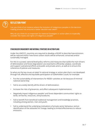 Chapter 11 | Introduction to Stakeholder Engagement
XI-7
STAKEHOLDER ENGAGEMENT AND NATIONAL STRATEGIES OR ACTION PLANS
Under the UNFCCC, countries are required to develop a NS/AP to describe how emissions
will be reduced and/or how forest carbon stocks will be enhanced, conserved and/or
sustainably managed.
For this to succeed, national-level policy reforms and measures that tackle the main drivers
of deforestation and forest degradation are essential to efficiently catalyse, coordinate
and support subnational efforts and public and private actors, as well as to ensure the
coherence of policies and measures.
So what are the key issues at stake? A national strategy or action plan that is not developed
through full, effective and equitable participation of stakeholders could, for example:
•	 Put the sustainability of interventions for REDD+ activities at risk because of minimal
national ownership;
•	 Fail to accurately identify all the drivers of deforestation;
•	 Increase the risks of grievances, and affect subsequent implementation;
•	 Negatively impact indigenous peoples’ and forest dependent communities’ rights to
lands, territories, resources, and procedures;
•	 Fail to benefit from beneficial traditional management and knowledge practices,
including among women, men and youth;
•	 Fail to understand the underlying motivations of private sector behaviour and an
identification of the obstacles for change, leading to limited effectiveness to reduce
emissions.
Reflection Point
Can you think of an instance where the inclusion of indigenous peoples in the decision-
making process has ensured a better decision was taken?
Why do you think it’s so important for National Strategies or action plans to especially
consider the needs and rights of indigenous people?
 
